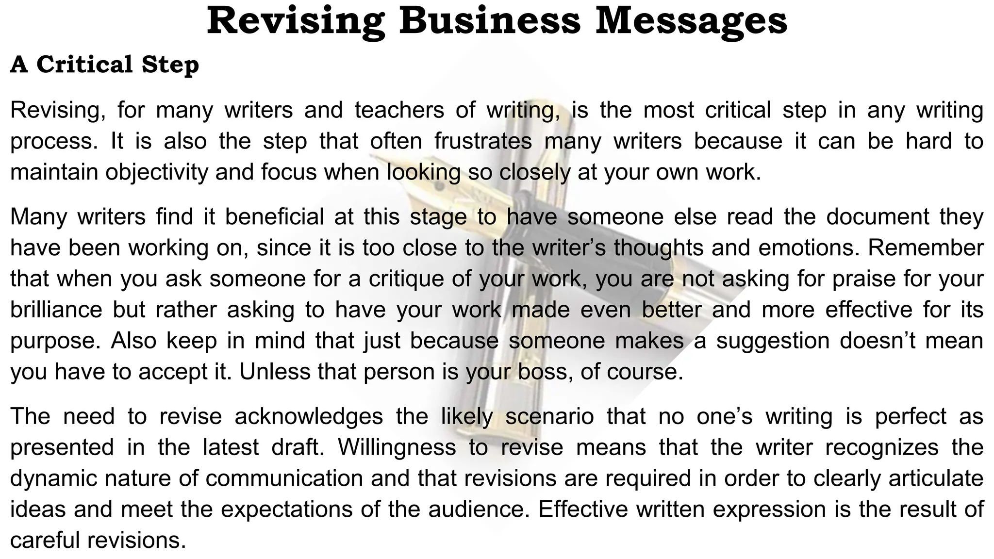 A Critical Step
Revising, for many writers and teachers of writing, is the most critical step in any writing
process. It is also the step that often frustrates many writers because it can be hard to
maintain objectivity and focus when looking so closely at your own work.
Many writers find it beneficial at this stage to have someone else read the document they
have been working on, since it is too close to the writer’s thoughts and emotions. Remember
that when you ask someone for a critique of your work, you are not asking for praise for your
brilliance but rather asking to have your work made even better and more effective for its
purpose. Also keep in mind that just because someone makes a suggestion doesn’t mean
you have to accept it. Unless that person is your boss, of course.
The need to revise acknowledges the likely scenario that no one’s writing is perfect as
presented in the latest draft. Willingness to revise means that the writer recognizes the
dynamic nature of communication and that revisions are required in order to clearly articulate
ideas and meet the expectations of the audience. Effective written expression is the result of
careful revisions.
Revising Business Messages
 
