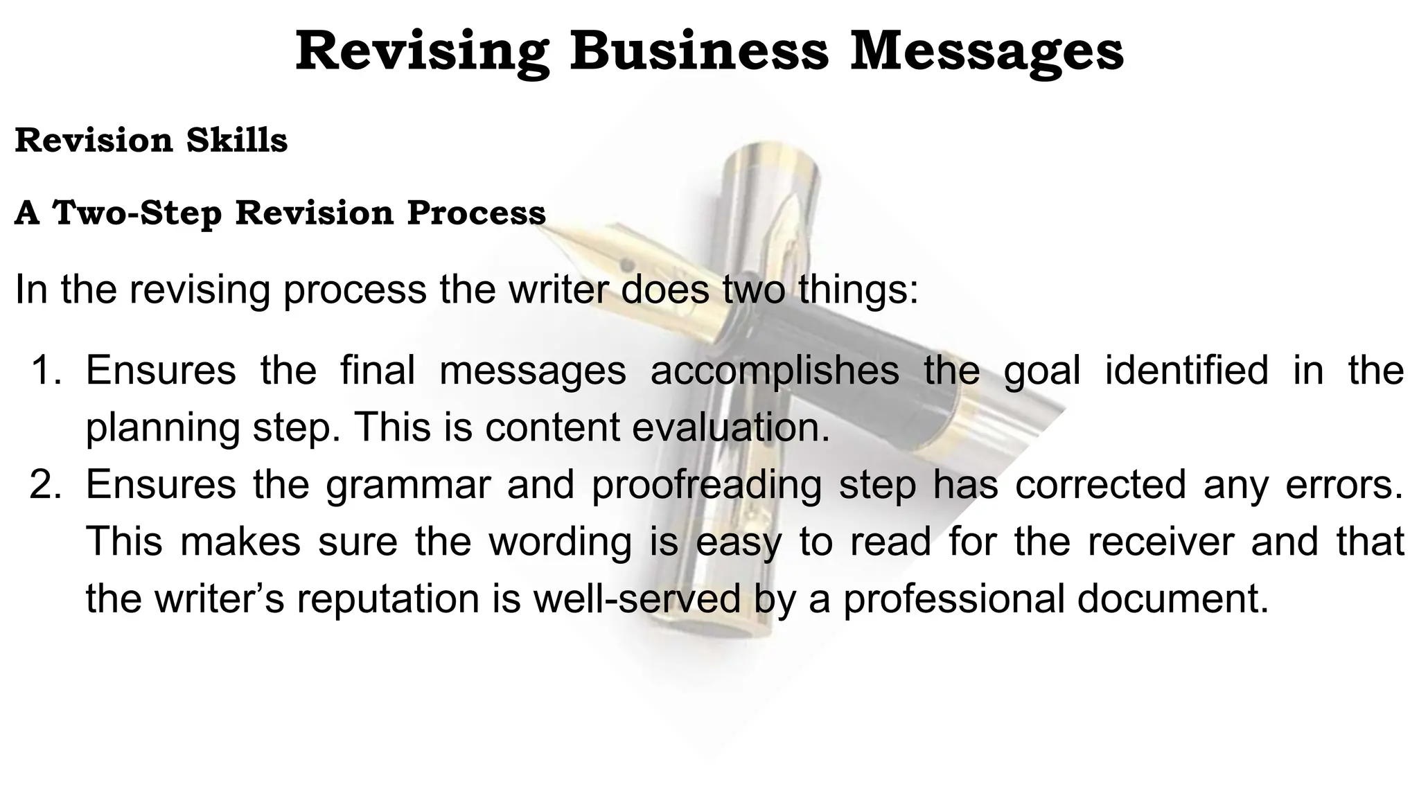 Revision Skills
A Two-Step Revision Process
In the revising process the writer does two things:
1. Ensures the final messages accomplishes the goal identified in the
planning step. This is content evaluation.
2. Ensures the grammar and proofreading step has corrected any errors.
This makes sure the wording is easy to read for the receiver and that
the writer’s reputation is well-served by a professional document.
Revising Business Messages
 
