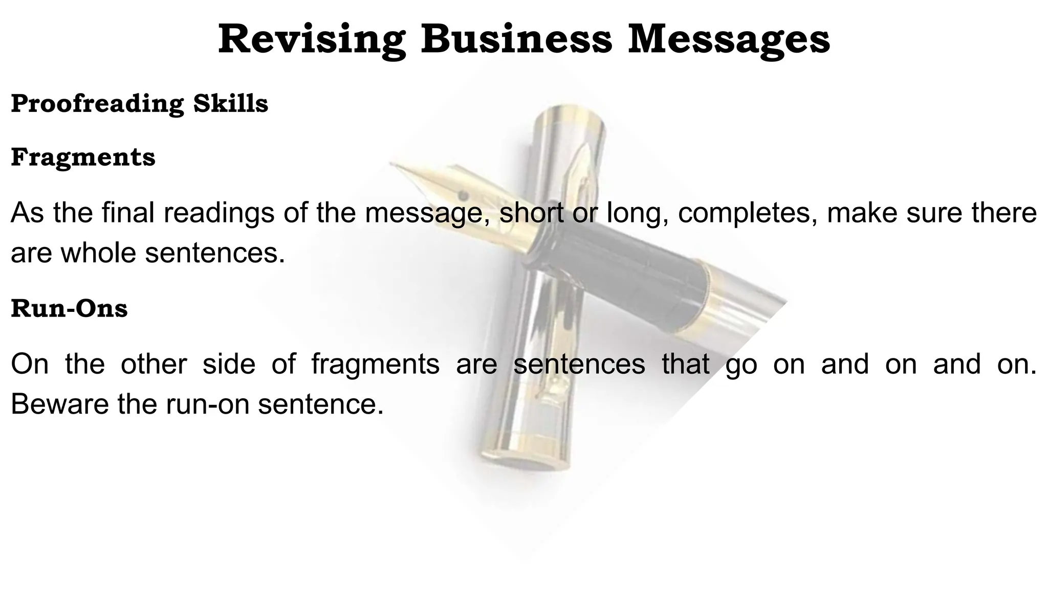 Proofreading Skills
Fragments
As the final readings of the message, short or long, completes, make sure there
are whole sentences.
Run-Ons
On the other side of fragments are sentences that go on and on and on.
Beware the run-on sentence.
Revising Business Messages
 