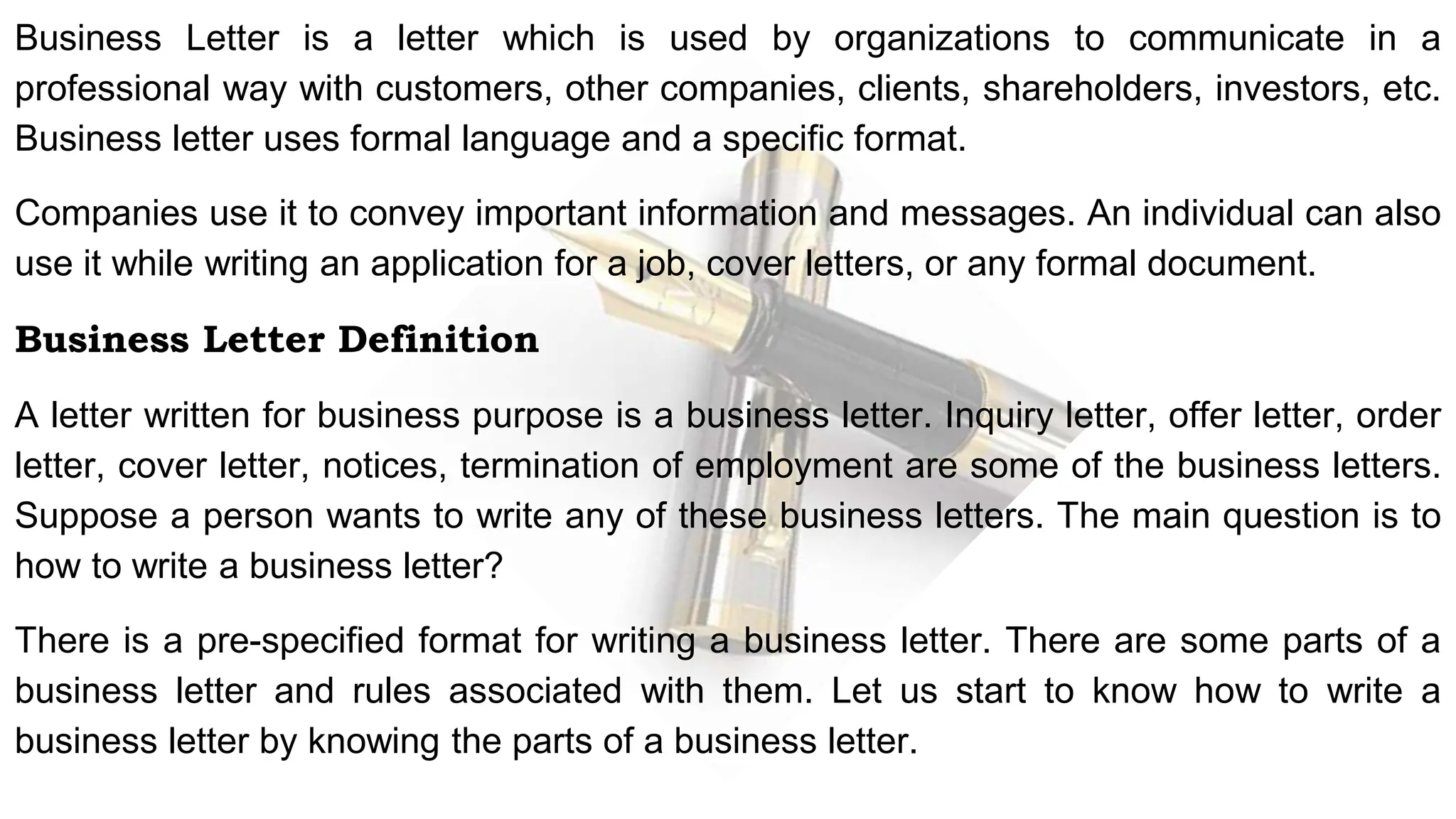 Business Letter is a letter which is used by organizations to communicate in a
professional way with customers, other companies, clients, shareholders, investors, etc.
Business letter uses formal language and a specific format.
Companies use it to convey important information and messages. An individual can also
use it while writing an application for a job, cover letters, or any formal document.
Business Letter Definition
A letter written for business purpose is a business letter. Inquiry letter, offer letter, order
letter, cover letter, notices, termination of employment are some of the business letters.
Suppose a person wants to write any of these business letters. The main question is to
how to write a business letter?
There is a pre-specified format for writing a business letter. There are some parts of a
business letter and rules associated with them. Let us start to know how to write a
business letter by knowing the parts of a business letter.
 