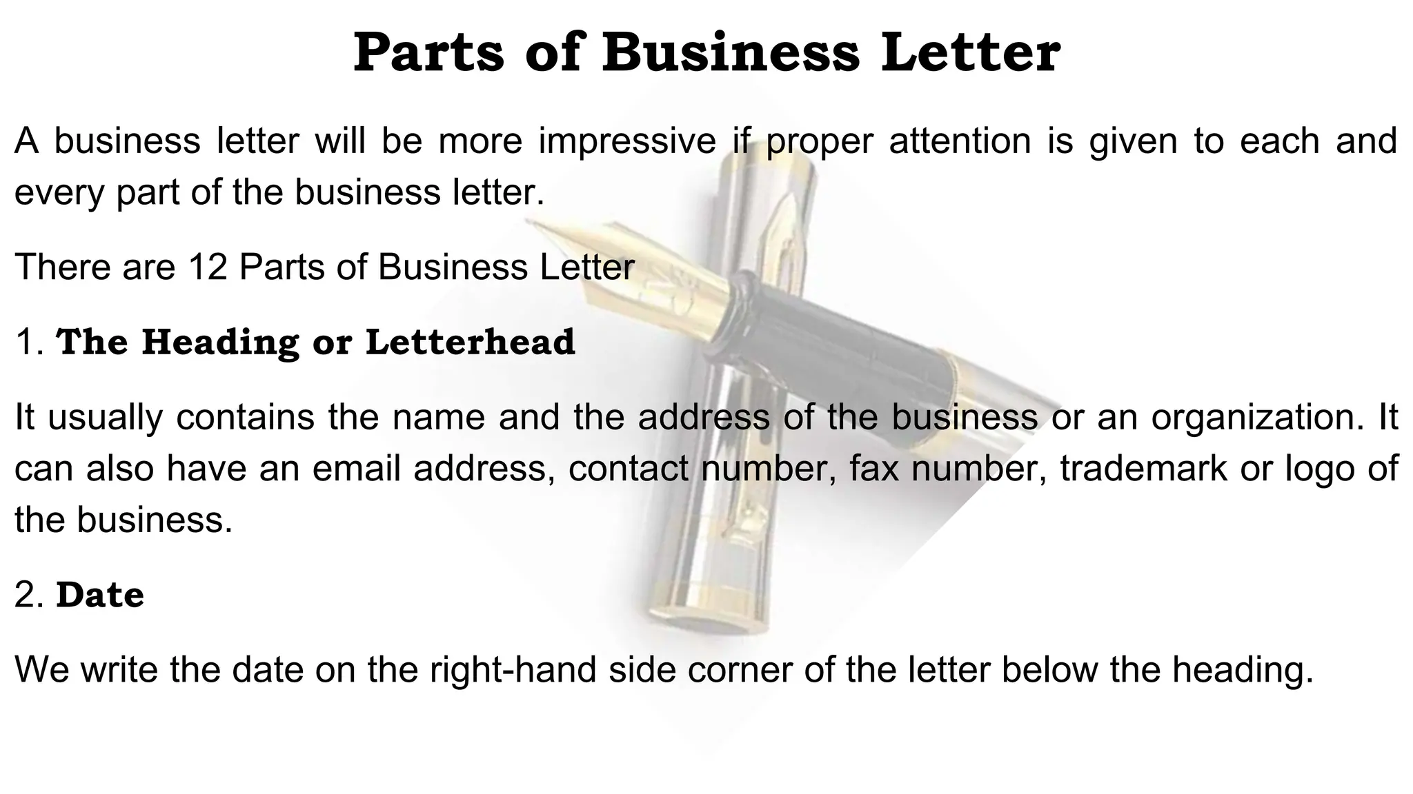 Parts of Business Letter
A business letter will be more impressive if proper attention is given to each and
every part of the business letter.
There are 12 Parts of Business Letter
1. The Heading or Letterhead
It usually contains the name and the address of the business or an organization. It
can also have an email address, contact number, fax number, trademark or logo of
the business.
2. Date
We write the date on the right-hand side corner of the letter below the heading.
 