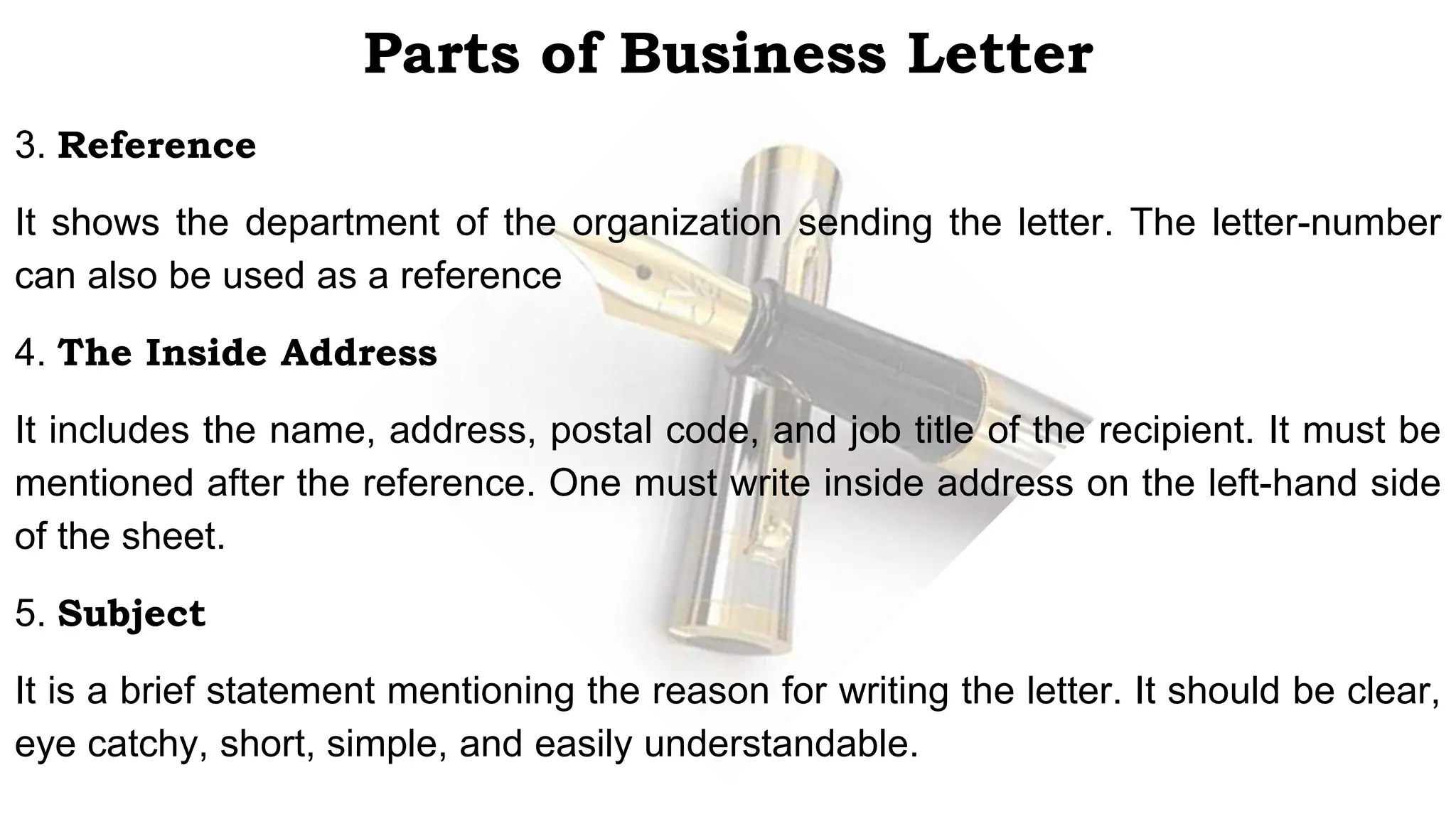 Parts of Business Letter
3. Reference
It shows the department of the organization sending the letter. The letter-number
can also be used as a reference
4. The Inside Address
It includes the name, address, postal code, and job title of the recipient. It must be
mentioned after the reference. One must write inside address on the left-hand side
of the sheet.
5. Subject
It is a brief statement mentioning the reason for writing the letter. It should be clear,
eye catchy, short, simple, and easily understandable.
 