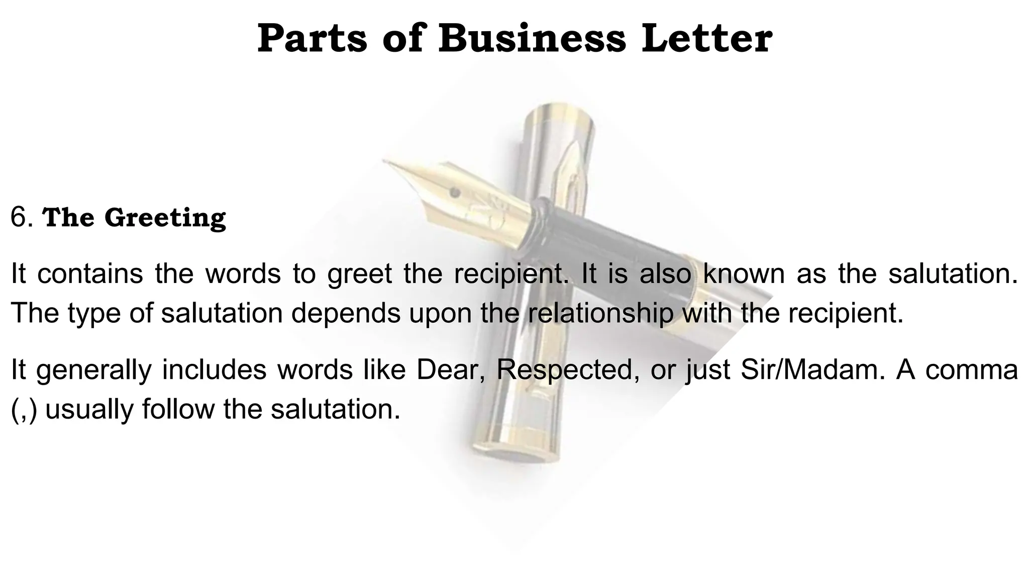 Parts of Business Letter
6. The Greeting
It contains the words to greet the recipient. It is also known as the salutation.
The type of salutation depends upon the relationship with the recipient.
It generally includes words like Dear, Respected, or just Sir/Madam. A comma
(,) usually follow the salutation.
 