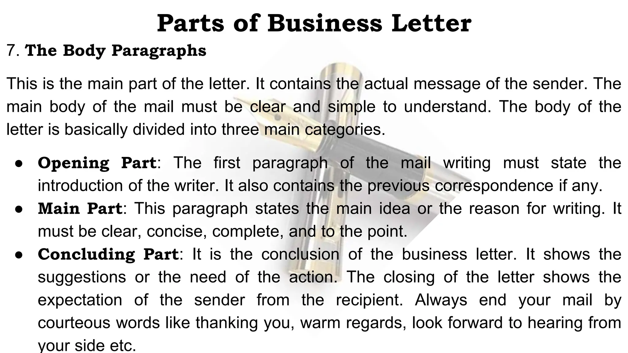 Parts of Business Letter
7. The Body Paragraphs
This is the main part of the letter. It contains the actual message of the sender. The
main body of the mail must be clear and simple to understand. The body of the
letter is basically divided into three main categories.
● Opening Part: The first paragraph of the mail writing must state the
introduction of the writer. It also contains the previous correspondence if any.
● Main Part: This paragraph states the main idea or the reason for writing. It
must be clear, concise, complete, and to the point.
● Concluding Part: It is the conclusion of the business letter. It shows the
suggestions or the need of the action. The closing of the letter shows the
expectation of the sender from the recipient. Always end your mail by
courteous words like thanking you, warm regards, look forward to hearing from
your side etc.
 