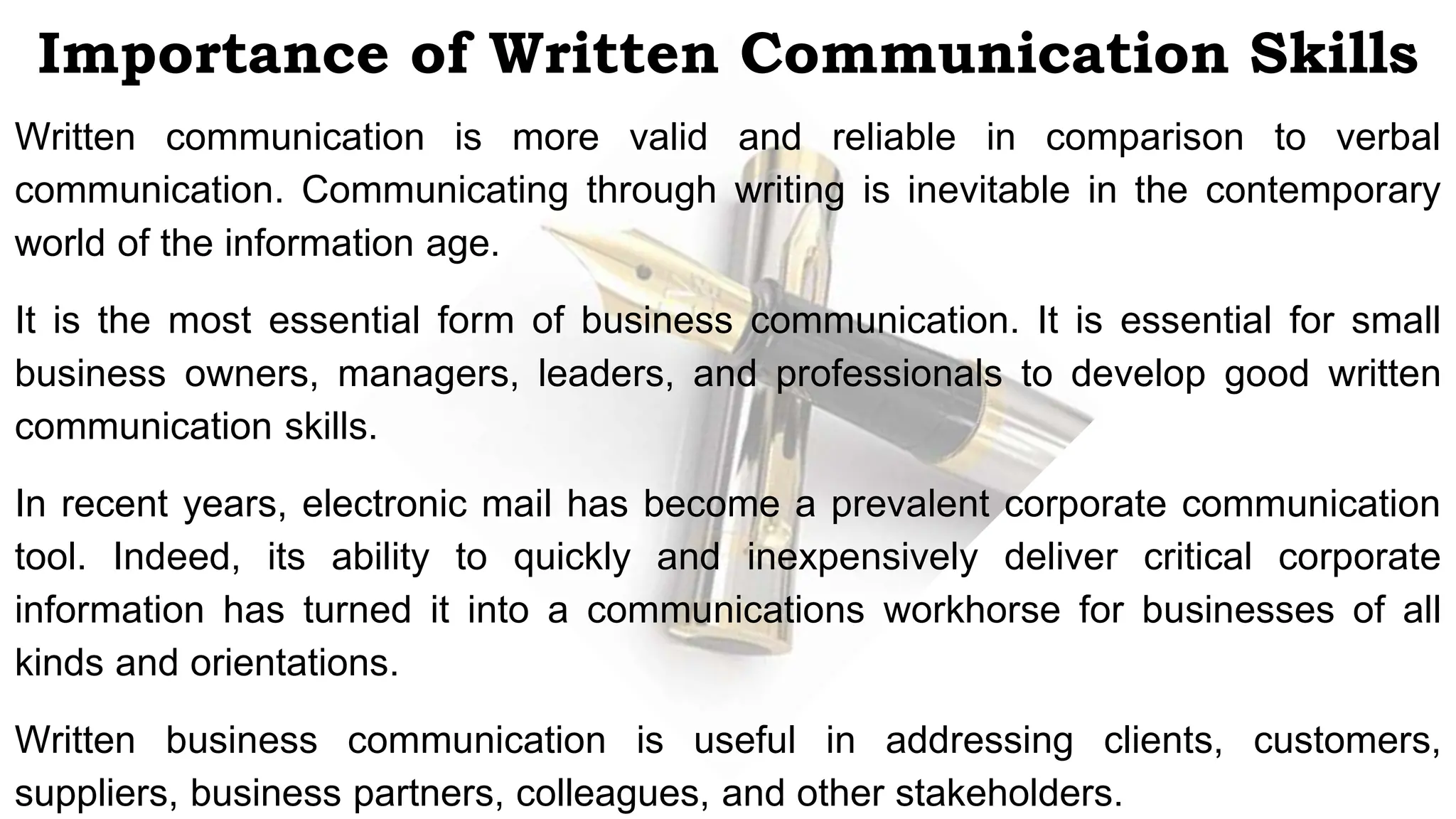 Importance of Written Communication Skills
Written communication is more valid and reliable in comparison to verbal
communication. Communicating through writing is inevitable in the contemporary
world of the information age.
It is the most essential form of business communication. It is essential for small
business owners, managers, leaders, and professionals to develop good written
communication skills.
In recent years, electronic mail has become a prevalent corporate communication
tool. Indeed, its ability to quickly and inexpensively deliver critical corporate
information has turned it into a communications workhorse for businesses of all
kinds and orientations.
Written business communication is useful in addressing clients, customers,
suppliers, business partners, colleagues, and other stakeholders.
 