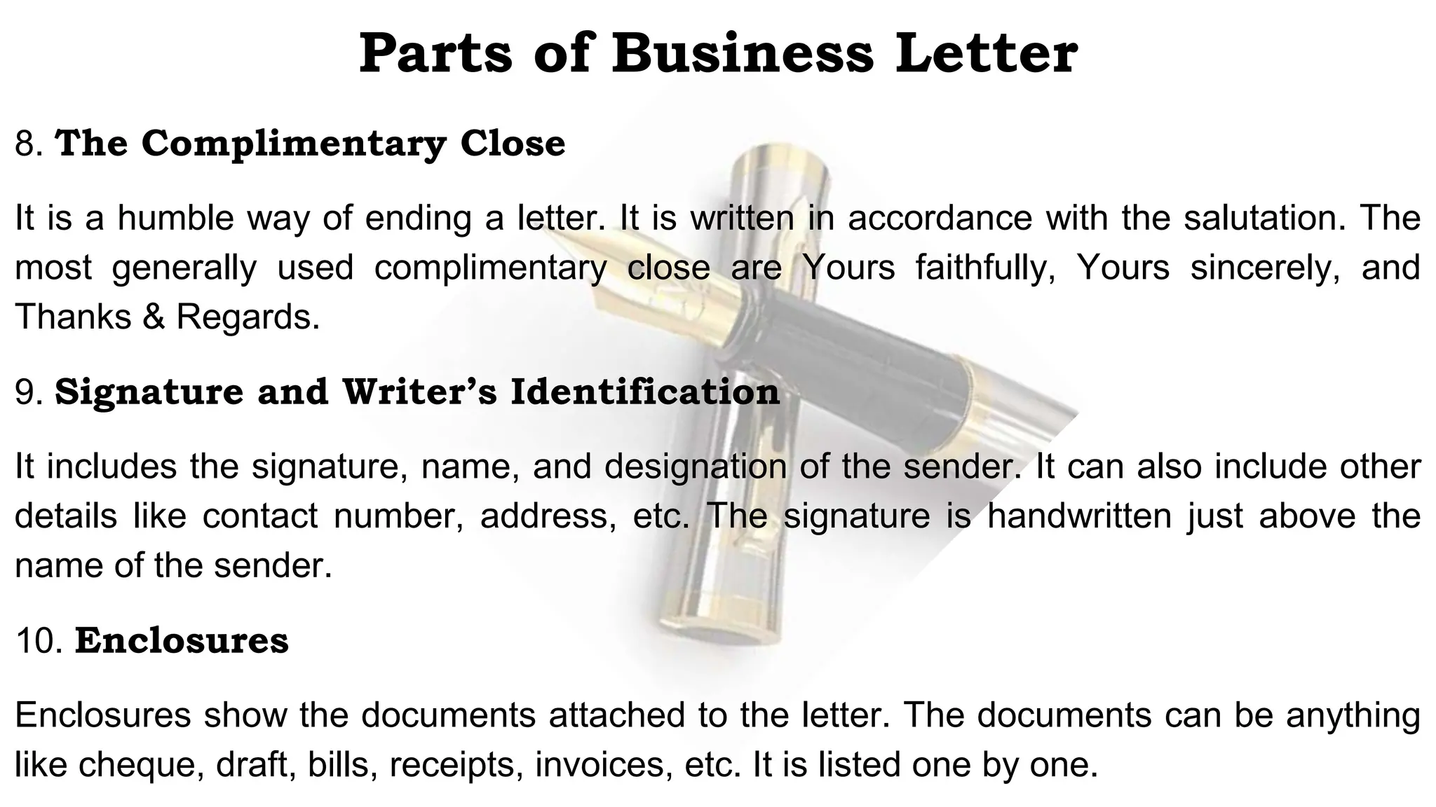 Parts of Business Letter
8. The Complimentary Close
It is a humble way of ending a letter. It is written in accordance with the salutation. The
most generally used complimentary close are Yours faithfully, Yours sincerely, and
Thanks & Regards.
9. Signature and Writer’s Identification
It includes the signature, name, and designation of the sender. It can also include other
details like contact number, address, etc. The signature is handwritten just above the
name of the sender.
10. Enclosures
Enclosures show the documents attached to the letter. The documents can be anything
like cheque, draft, bills, receipts, invoices, etc. It is listed one by one.
 