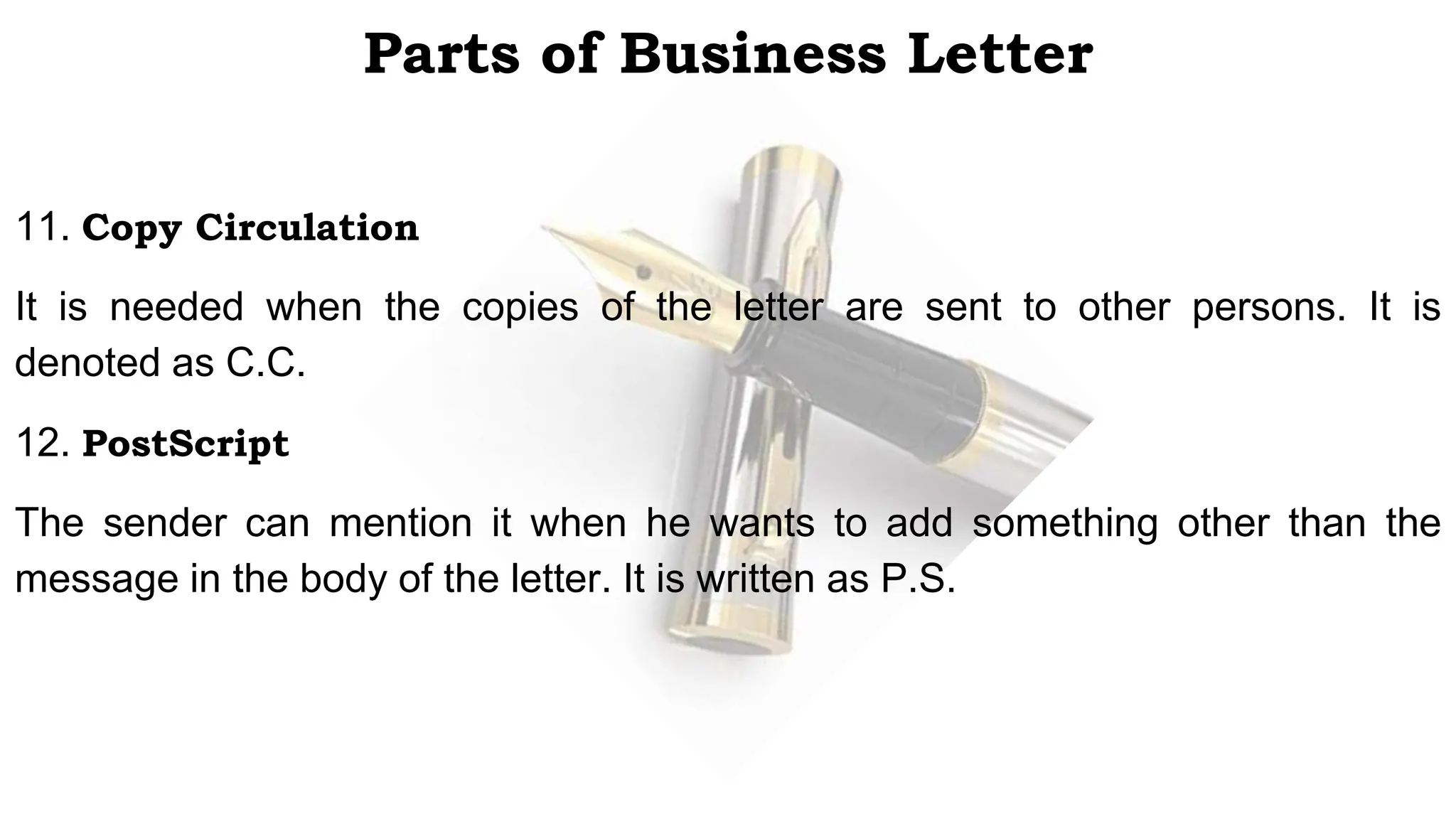 Parts of Business Letter
11. Copy Circulation
It is needed when the copies of the letter are sent to other persons. It is
denoted as C.C.
12. PostScript
The sender can mention it when he wants to add something other than the
message in the body of the letter. It is written as P.S.
 