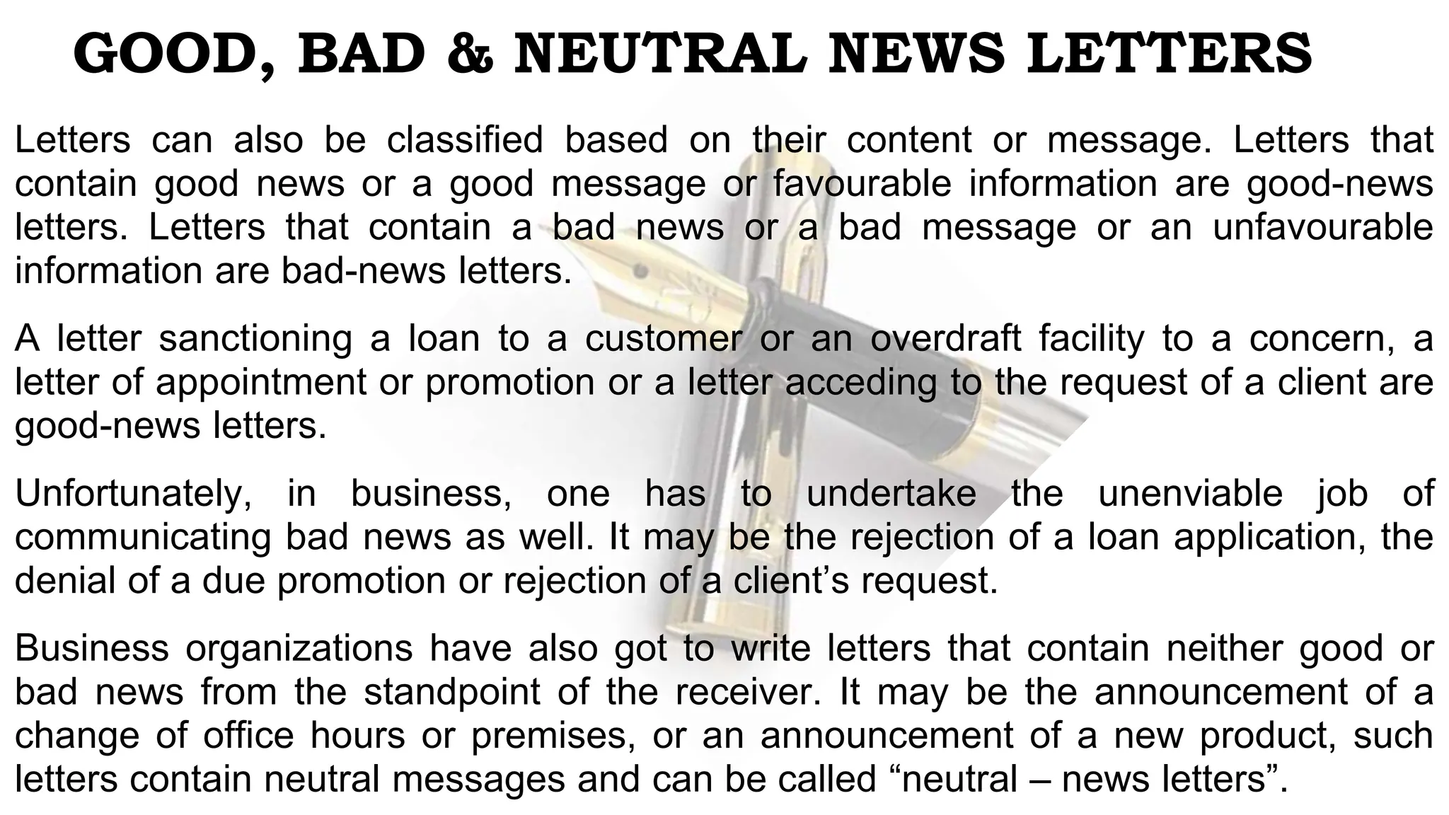 GOOD, BAD & NEUTRAL NEWS LETTERS
Letters can also be classified based on their content or message. Letters that
contain good news or a good message or favourable information are good-news
letters. Letters that contain a bad news or a bad message or an unfavourable
information are bad-news letters.
A letter sanctioning a loan to a customer or an overdraft facility to a concern, a
letter of appointment or promotion or a letter acceding to the request of a client are
good-news letters.
Unfortunately, in business, one has to undertake the unenviable job of
communicating bad news as well. It may be the rejection of a loan application, the
denial of a due promotion or rejection of a client’s request.
Business organizations have also got to write letters that contain neither good or
bad news from the standpoint of the receiver. It may be the announcement of a
change of office hours or premises, or an announcement of a new product, such
letters contain neutral messages and can be called “neutral – news letters”.
 