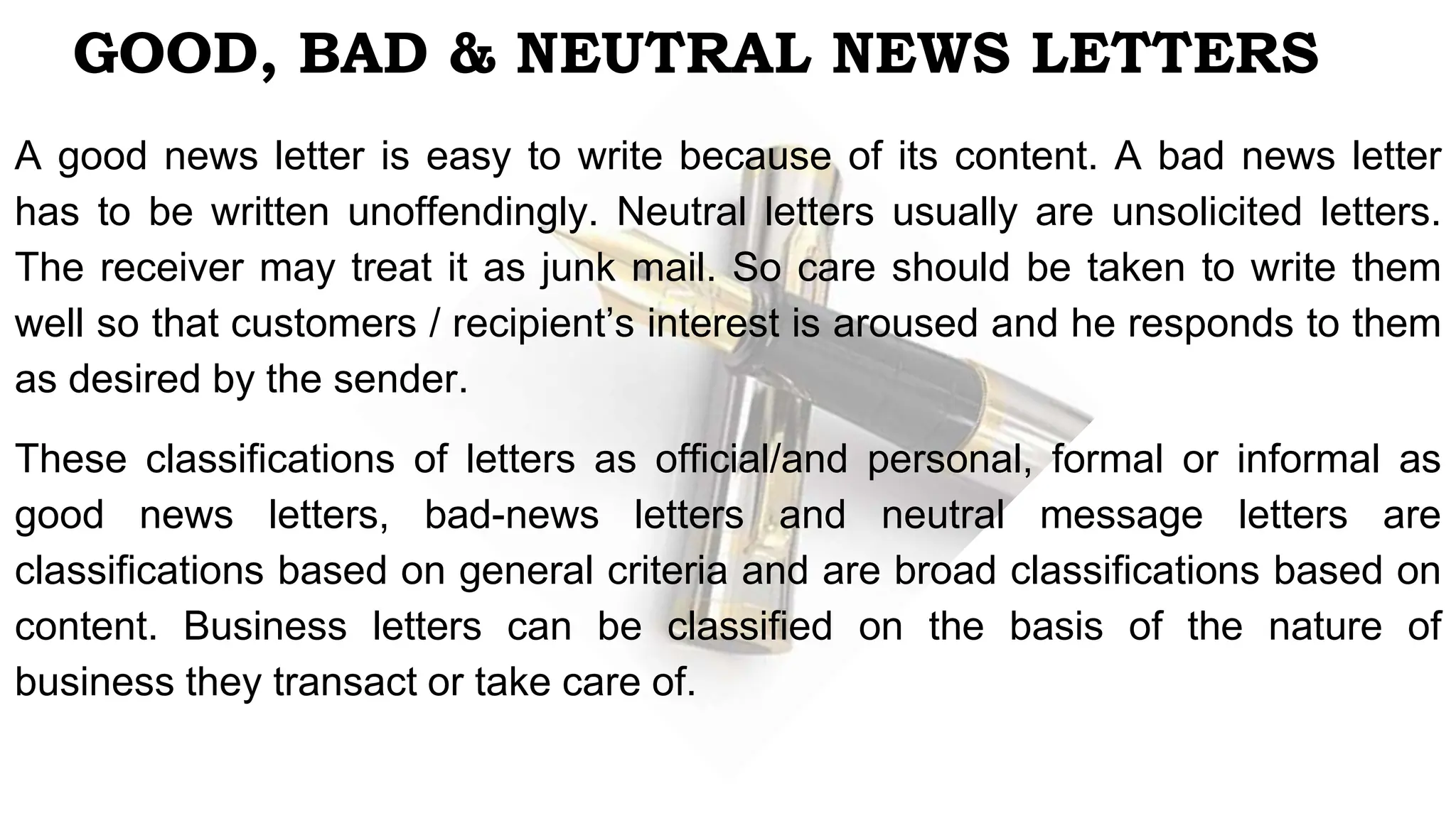 GOOD, BAD & NEUTRAL NEWS LETTERS
A good news letter is easy to write because of its content. A bad news letter
has to be written unoffendingly. Neutral letters usually are unsolicited letters.
The receiver may treat it as junk mail. So care should be taken to write them
well so that customers / recipient’s interest is aroused and he responds to them
as desired by the sender.
These classifications of letters as official/and personal, formal or informal as
good news letters, bad-news letters and neutral message letters are
classifications based on general criteria and are broad classifications based on
content. Business letters can be classified on the basis of the nature of
business they transact or take care of.
 