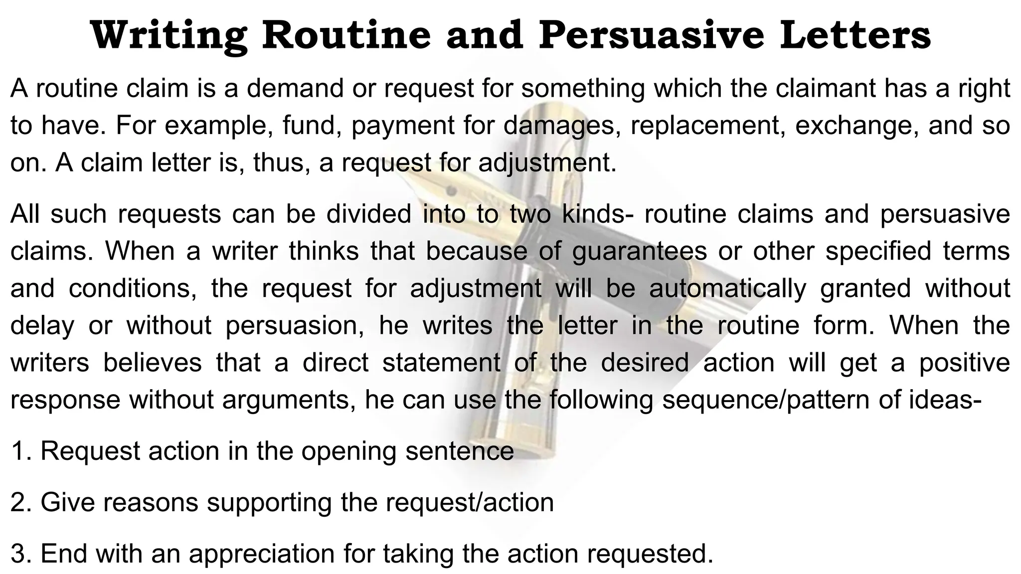 Writing Routine and Persuasive Letters
A routine claim is a demand or request for something which the claimant has a right
to have. For example, fund, payment for damages, replacement, exchange, and so
on. A claim letter is, thus, a request for adjustment.
All such requests can be divided into to two kinds- routine claims and persuasive
claims. When a writer thinks that because of guarantees or other specified terms
and conditions, the request for adjustment will be automatically granted without
delay or without persuasion, he writes the letter in the routine form. When the
writers believes that a direct statement of the desired action will get a positive
response without arguments, he can use the following sequence/pattern of ideas-
1. Request action in the opening sentence
2. Give reasons supporting the request/action
3. End with an appreciation for taking the action requested.
 