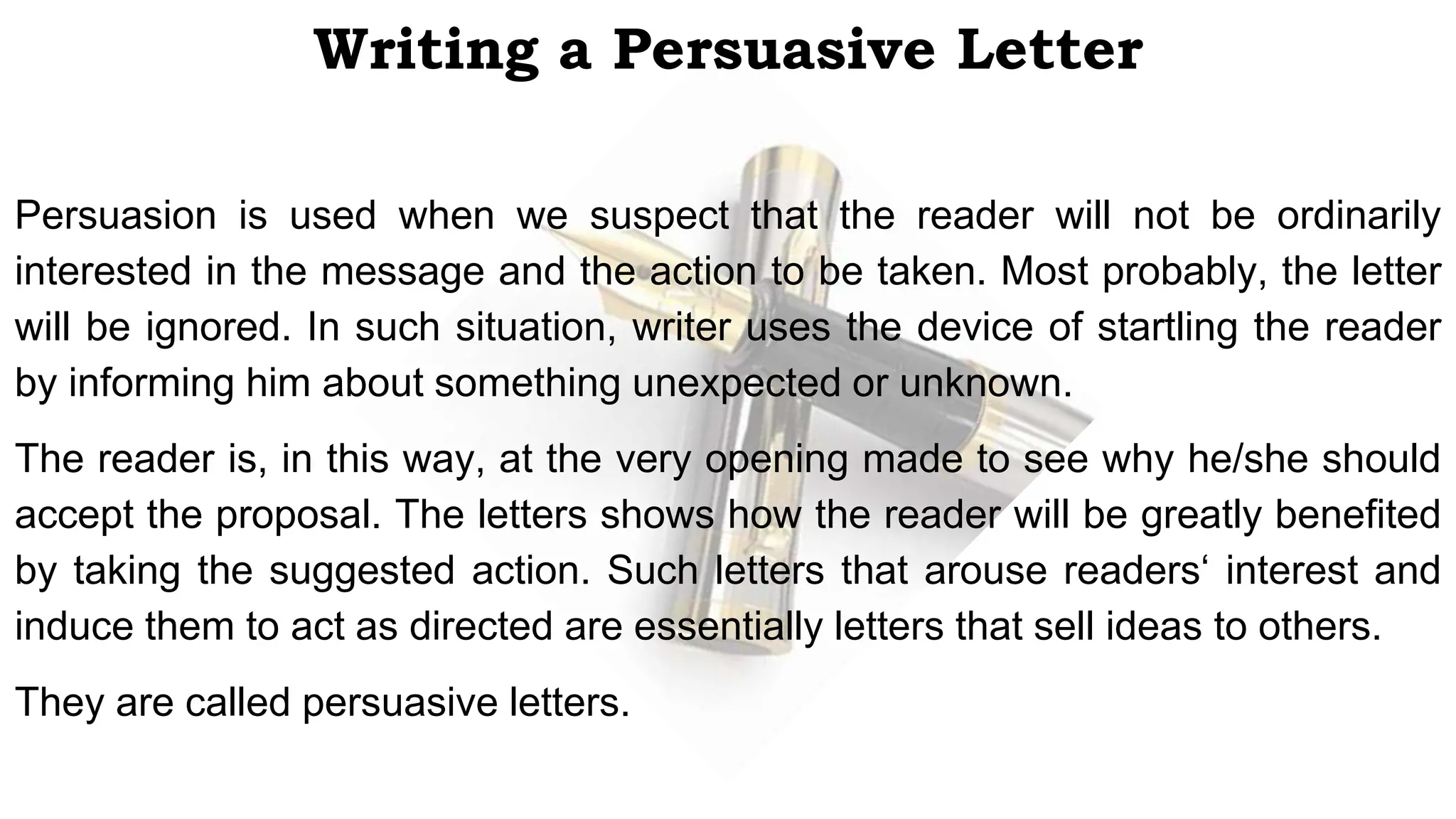 Writing a Persuasive Letter
Persuasion is used when we suspect that the reader will not be ordinarily
interested in the message and the action to be taken. Most probably, the letter
will be ignored. In such situation, writer uses the device of startling the reader
by informing him about something unexpected or unknown.
The reader is, in this way, at the very opening made to see why he/she should
accept the proposal. The letters shows how the reader will be greatly benefited
by taking the suggested action. Such letters that arouse readers‘ interest and
induce them to act as directed are essentially letters that sell ideas to others.
They are called persuasive letters.
 