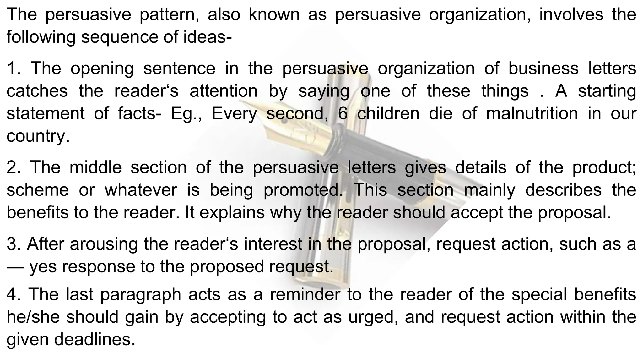The persuasive pattern, also known as persuasive organization, involves the
following sequence of ideas-
1. The opening sentence in the persuasive organization of business letters
catches the reader‘s attention by saying one of these things . A starting
statement of facts- Eg., Every second, 6 children die of malnutrition in our
country.
2. The middle section of the persuasive letters gives details of the product;
scheme or whatever is being promoted. This section mainly describes the
benefits to the reader. It explains why the reader should accept the proposal.
3. After arousing the reader‘s interest in the proposal, request action, such as a
― yes response to the proposed request.
4. The last paragraph acts as a reminder to the reader of the special benefits
he/she should gain by accepting to act as urged, and request action within the
given deadlines.
 