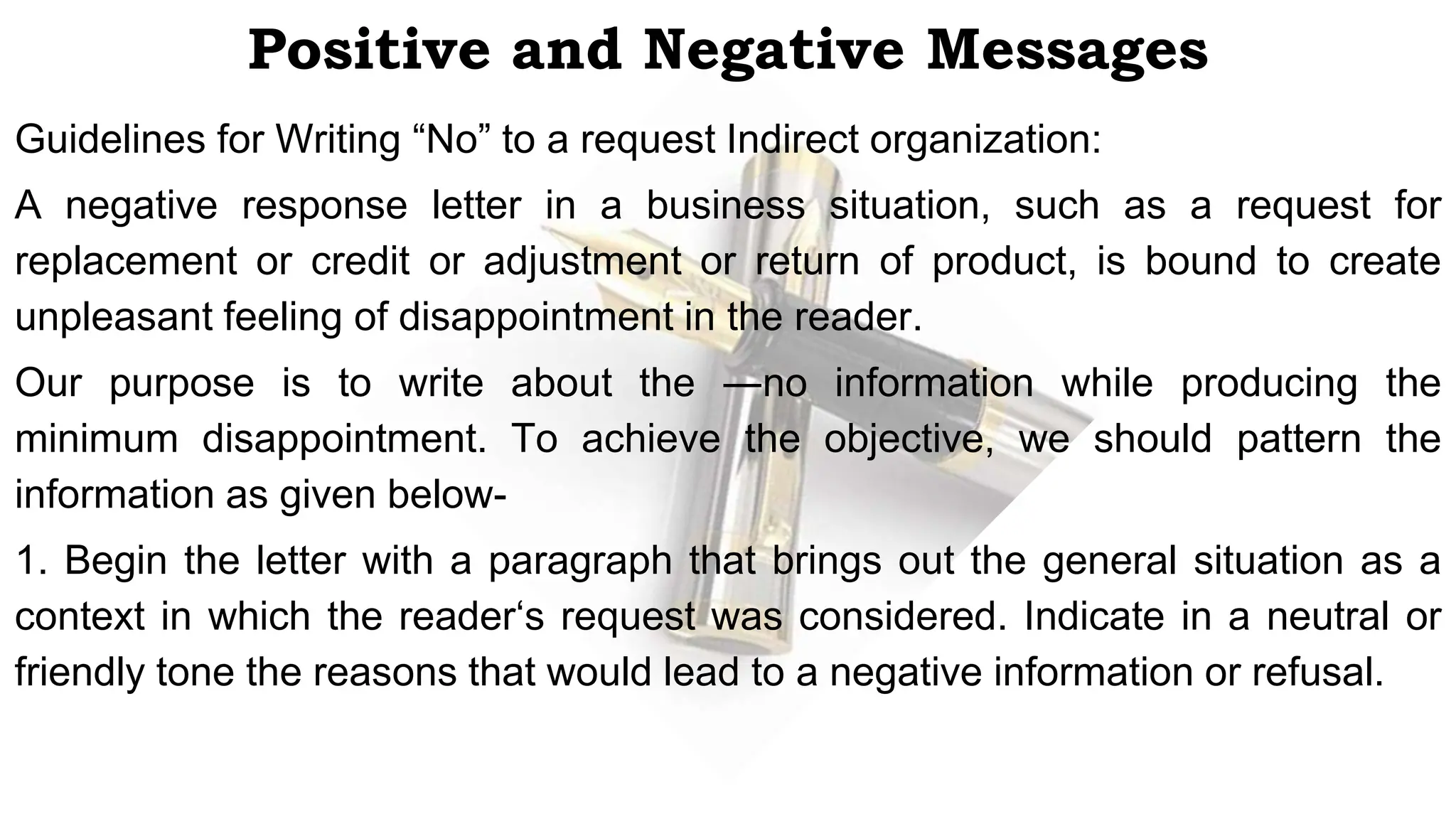 Positive and Negative Messages
Guidelines for Writing “No” to a request Indirect organization:
A negative response letter in a business situation, such as a request for
replacement or credit or adjustment or return of product, is bound to create
unpleasant feeling of disappointment in the reader.
Our purpose is to write about the ―no information while producing the
minimum disappointment. To achieve the objective, we should pattern the
information as given below-
1. Begin the letter with a paragraph that brings out the general situation as a
context in which the reader‘s request was considered. Indicate in a neutral or
friendly tone the reasons that would lead to a negative information or refusal.
 