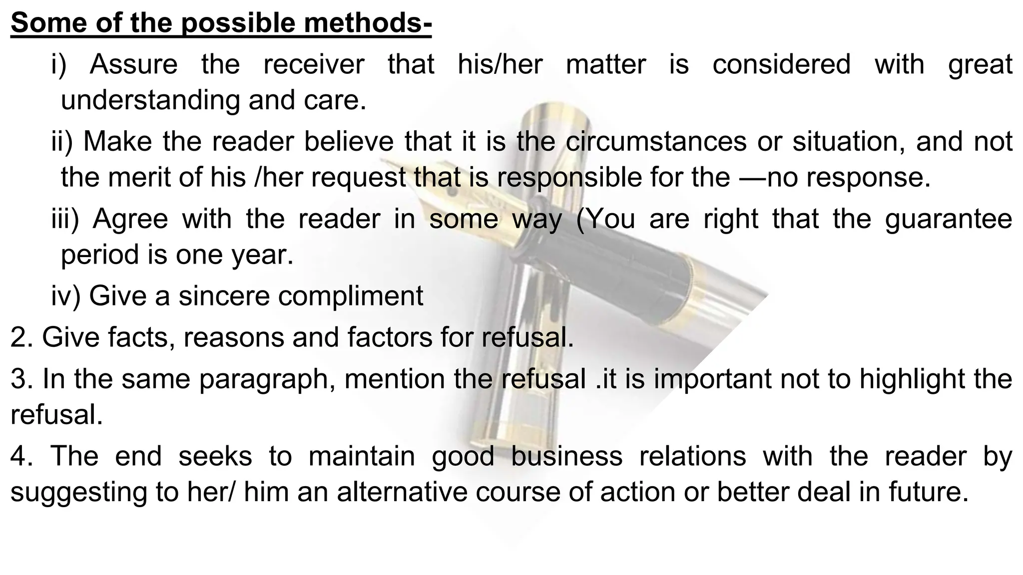 Some of the possible methods-
i) Assure the receiver that his/her matter is considered with great
understanding and care.
ii) Make the reader believe that it is the circumstances or situation, and not
the merit of his /her request that is responsible for the ―no response.
iii) Agree with the reader in some way (You are right that the guarantee
period is one year.
iv) Give a sincere compliment
2. Give facts, reasons and factors for refusal.
3. In the same paragraph, mention the refusal .it is important not to highlight the
refusal.
4. The end seeks to maintain good business relations with the reader by
suggesting to her/ him an alternative course of action or better deal in future.
 