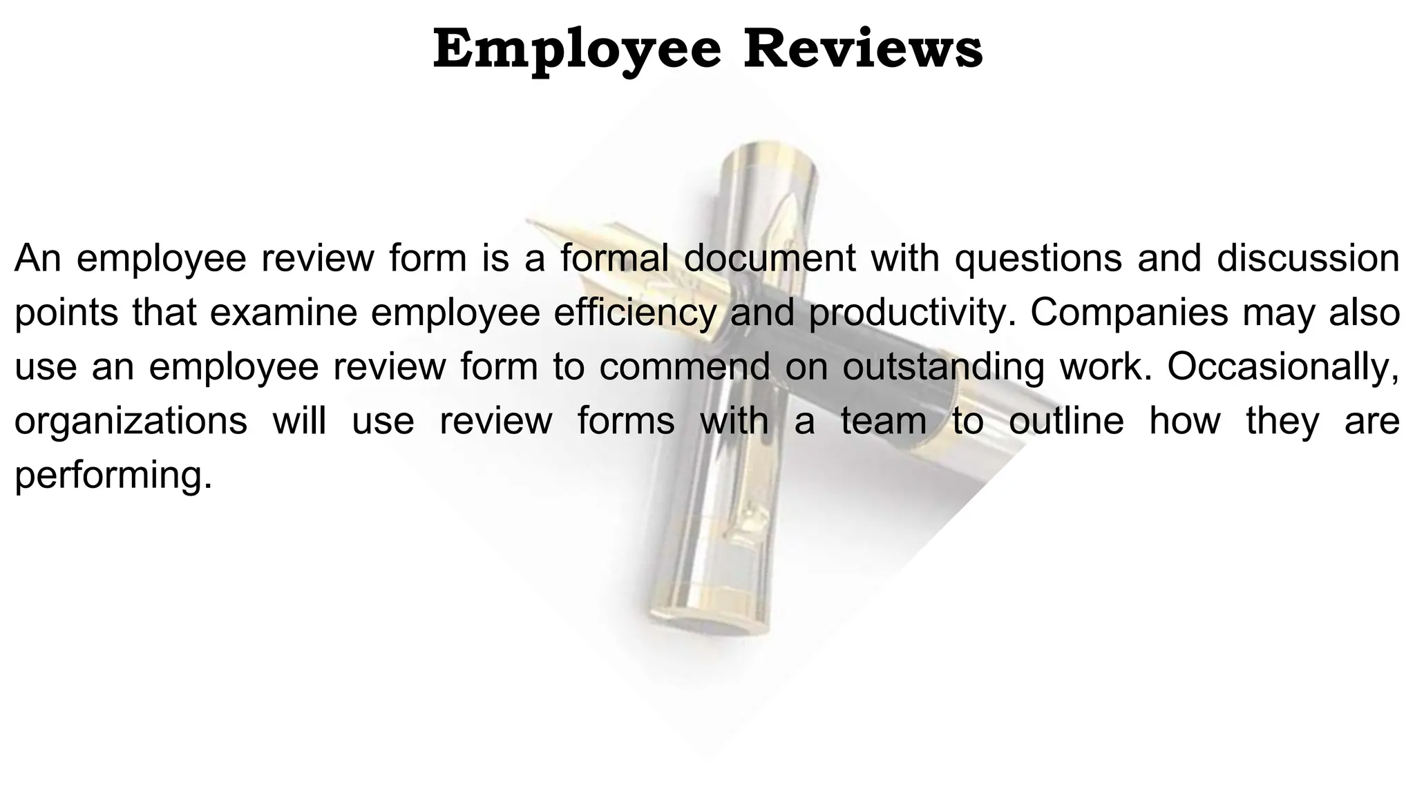 Employee Reviews
An employee review form is a formal document with questions and discussion
points that examine employee efficiency and productivity. Companies may also
use an employee review form to commend on outstanding work. Occasionally,
organizations will use review forms with a team to outline how they are
performing.
 