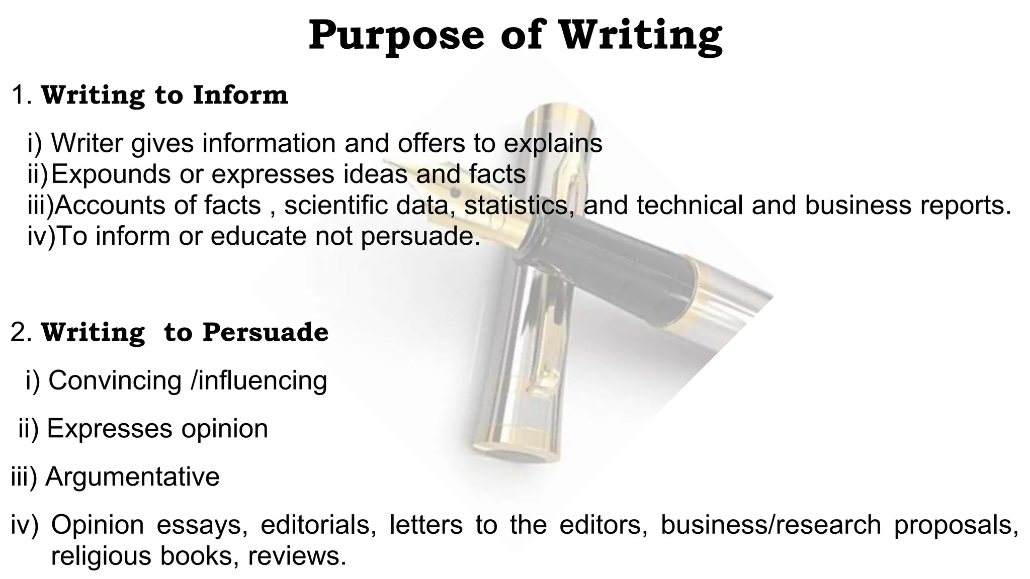 Purpose of Writing
1. Writing to Inform
i) Writer gives information and offers to explains
ii)Expounds or expresses ideas and facts
iii)Accounts of facts , scientific data, statistics, and technical and business reports.
iv)To inform or educate not persuade.
2. Writing to Persuade
i) Convincing /influencing
ii) Expresses opinion
iii) Argumentative
iv) Opinion essays, editorials, letters to the editors, business/research proposals,
religious books, reviews.
 