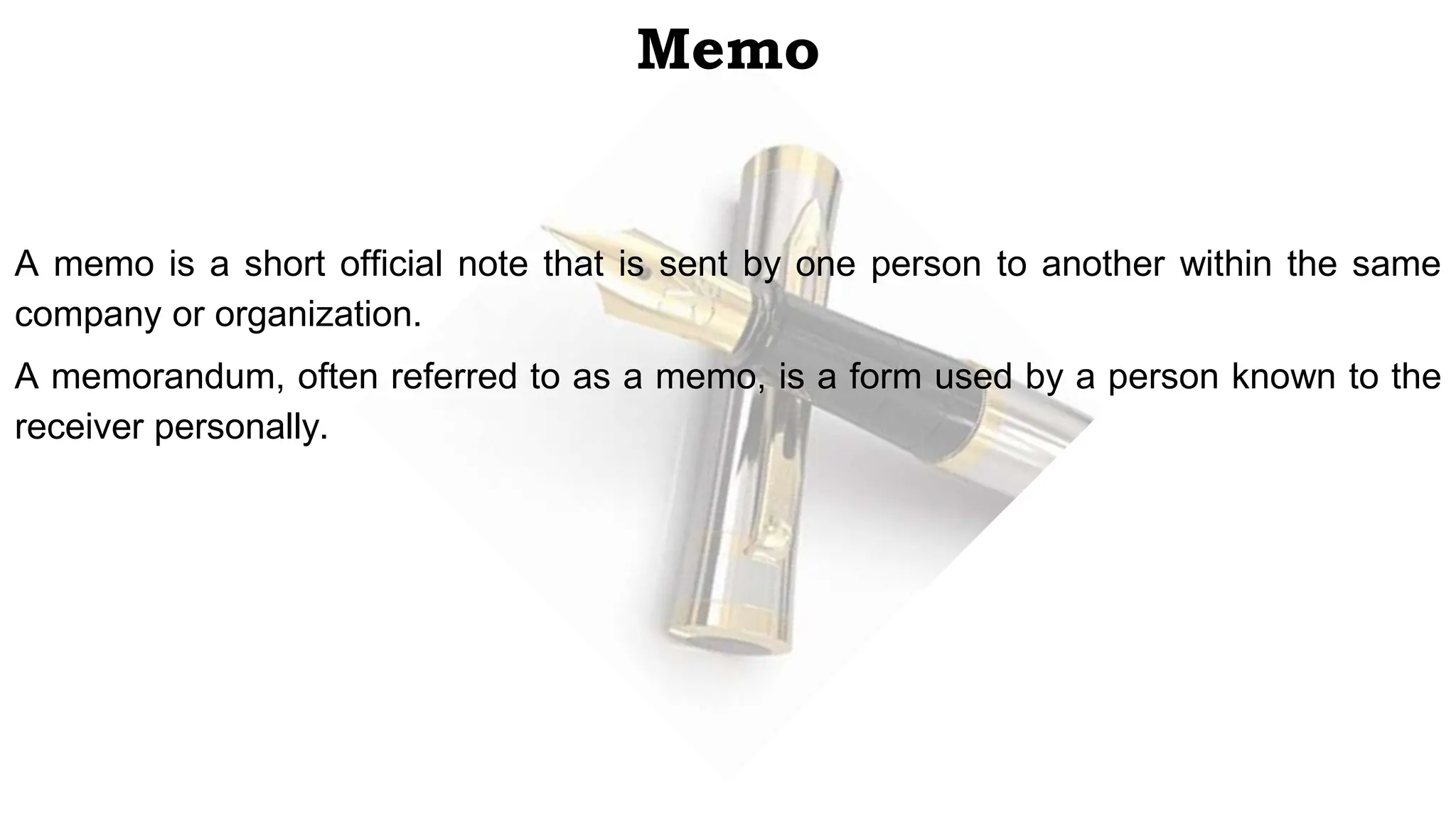 Memo
A memo is a short official note that is sent by one person to another within the same
company or organization.
A memorandum, often referred to as a memo, is a form used by a person known to the
receiver personally.
 