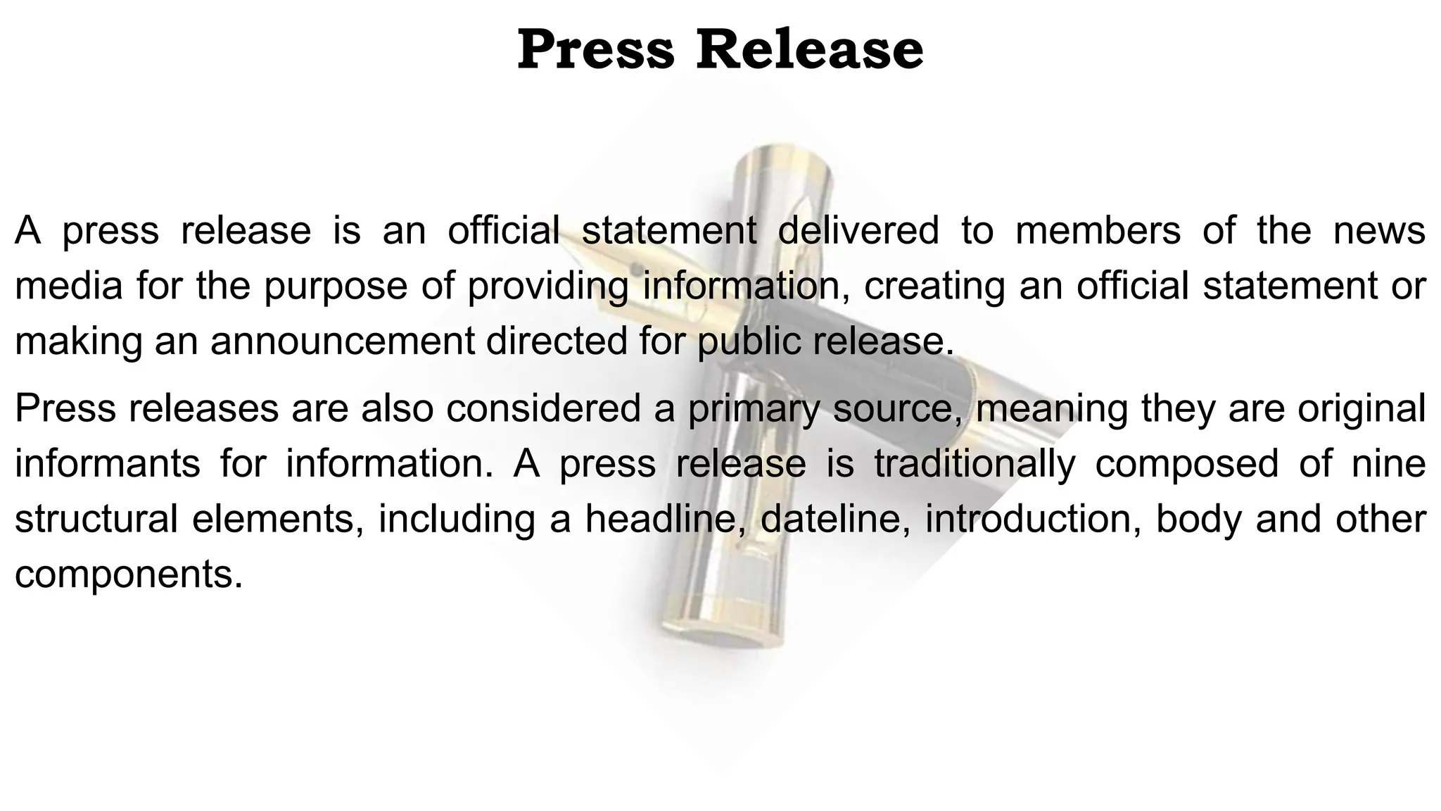 Press Release
A press release is an official statement delivered to members of the news
media for the purpose of providing information, creating an official statement or
making an announcement directed for public release.
Press releases are also considered a primary source, meaning they are original
informants for information. A press release is traditionally composed of nine
structural elements, including a headline, dateline, introduction, body and other
components.
 