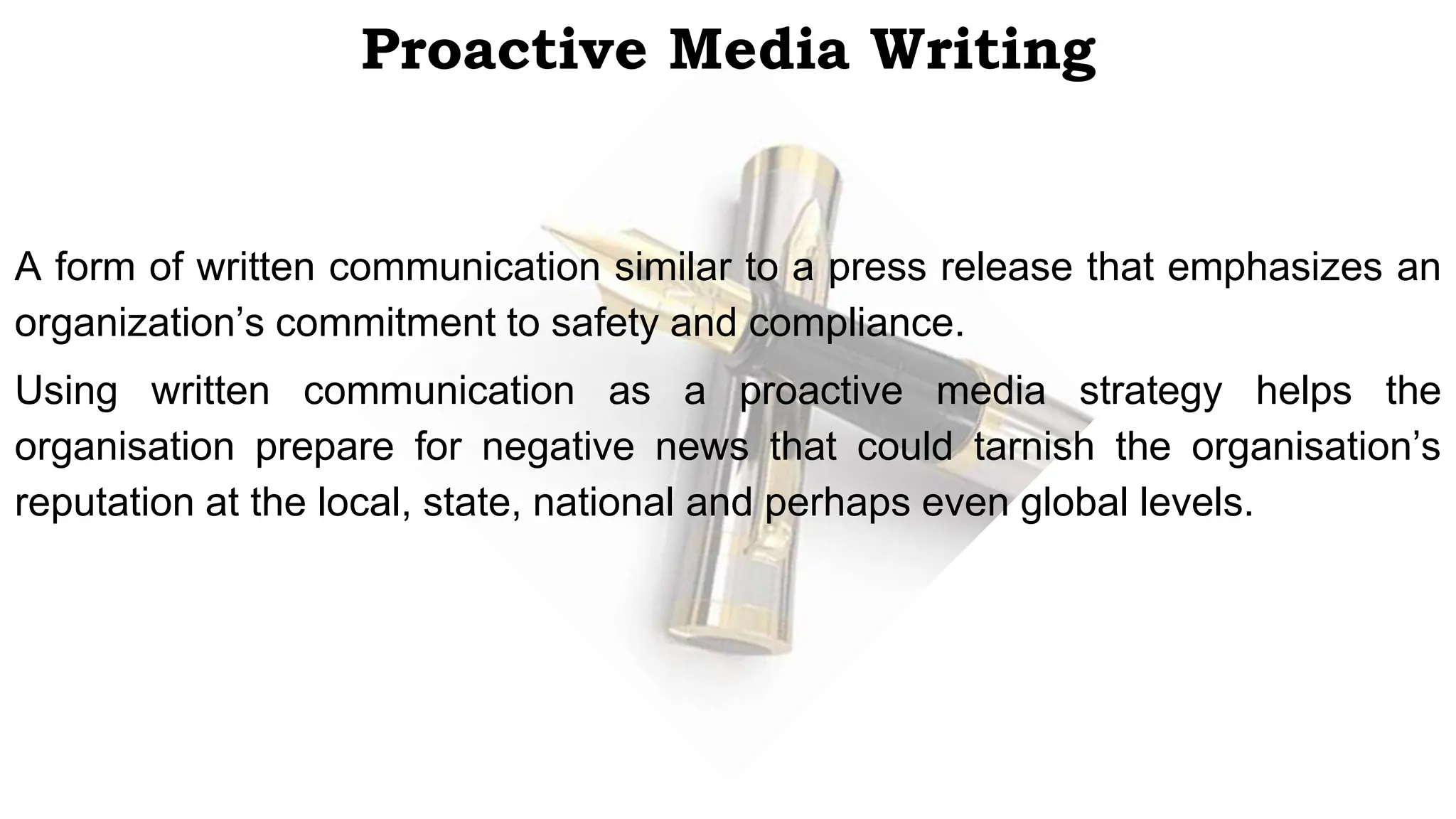 Proactive Media Writing
A form of written communication similar to a press release that emphasizes an
organization’s commitment to safety and compliance.
Using written communication as a proactive media strategy helps the
organisation prepare for negative news that could tarnish the organisation’s
reputation at the local, state, national and perhaps even global levels.
 