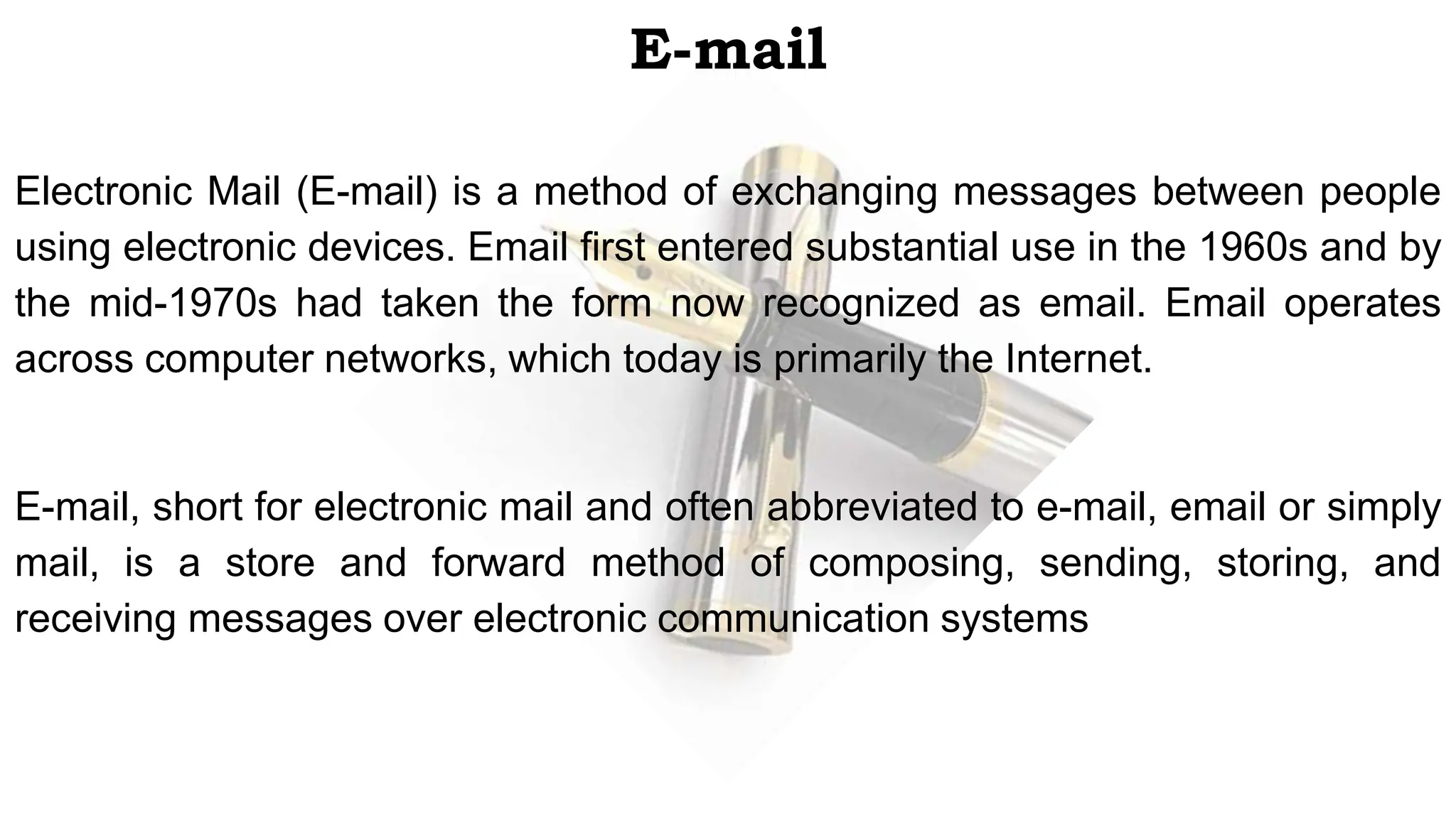 E-mail
Electronic Mail (E-mail) is a method of exchanging messages between people
using electronic devices. Email first entered substantial use in the 1960s and by
the mid-1970s had taken the form now recognized as email. Email operates
across computer networks, which today is primarily the Internet.
E-mail, short for electronic mail and often abbreviated to e-mail, email or simply
mail, is a store and forward method of composing, sending, storing, and
receiving messages over electronic communication systems
 