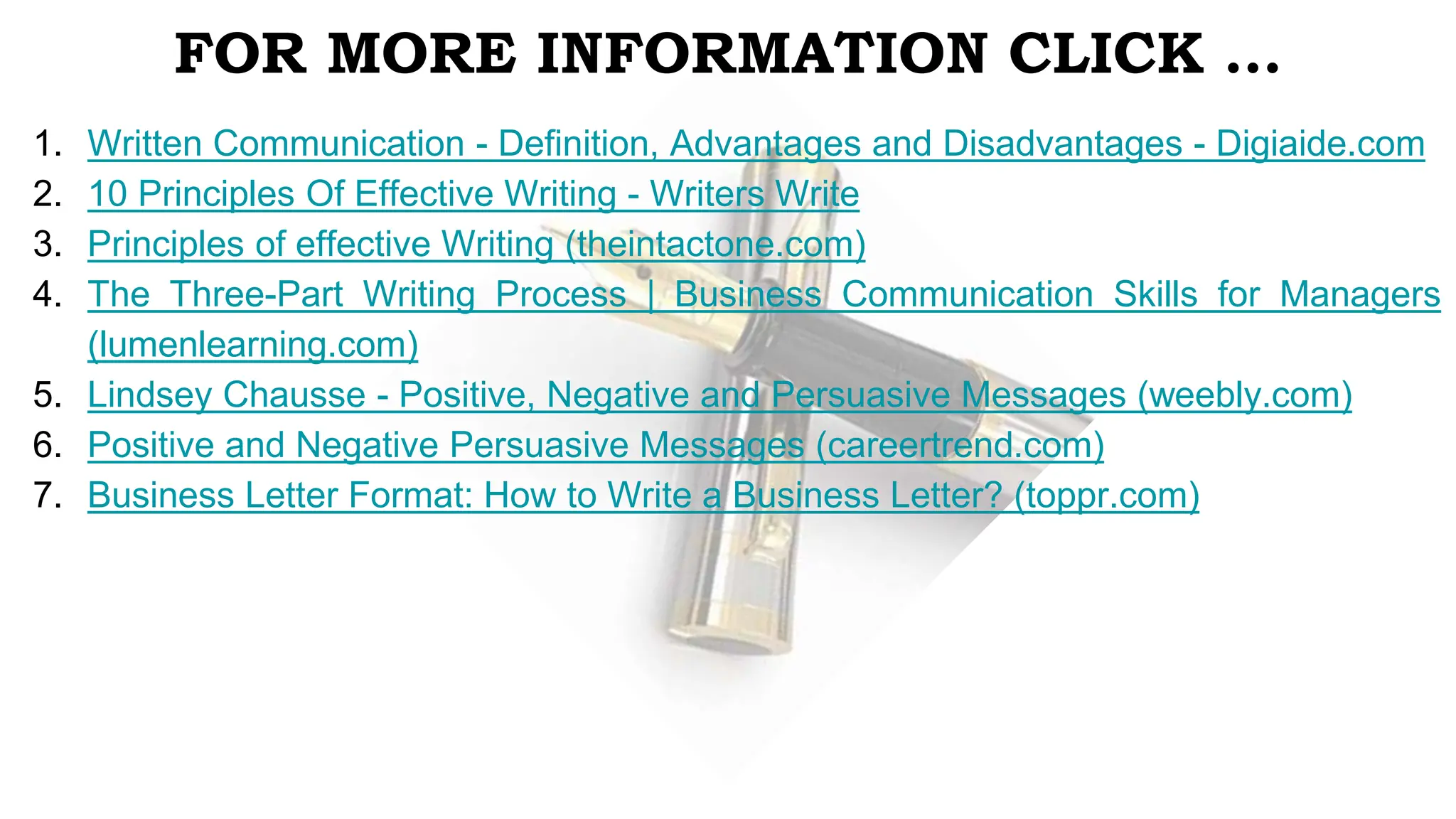 FOR MORE INFORMATION CLICK …
1. Written Communication - Definition, Advantages and Disadvantages - Digiaide.com
2. 10 Principles Of Effective Writing - Writers Write
3. Principles of effective Writing (theintactone.com)
4. The Three-Part Writing Process | Business Communication Skills for Managers
(lumenlearning.com)
5. Lindsey Chausse - Positive, Negative and Persuasive Messages (weebly.com)
6. Positive and Negative Persuasive Messages (careertrend.com)
7. Business Letter Format: How to Write a Business Letter? (toppr.com)
 