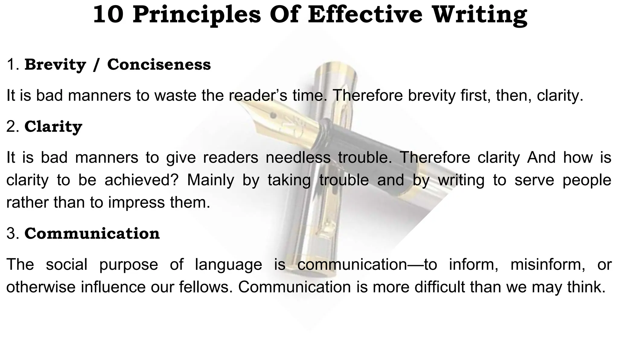 10 Principles Of Effective Writing
1. Brevity / Conciseness
It is bad manners to waste the reader’s time. Therefore brevity first, then, clarity.
2. Clarity
It is bad manners to give readers needless trouble. Therefore clarity And how is
clarity to be achieved? Mainly by taking trouble and by writing to serve people
rather than to impress them.
3. Communication
The social purpose of language is communication—to inform, misinform, or
otherwise influence our fellows. Communication is more difficult than we may think.
 