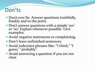 Don’ts
 Don’t ever lie. Answer questions truthfully,
frankly and to the point.
 Don’t answer questions with a simple ‘ye...