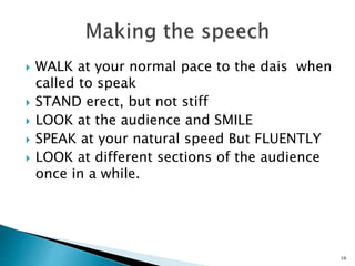  WALK at your normal pace to the dais when
called to speak
 STAND erect, but not stiff
 LOOK at the audience and SMILE
 SPEAK at your natural speed But FLUENTLY
 LOOK at different sections of the audience
once in a while.
16
 