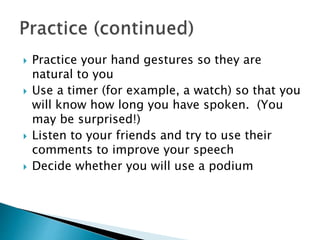  Practice your hand gestures so they are
natural to you
 Use a timer (for example, a watch) so that you
will know how long you have spoken. (You
may be surprised!)
 Listen to your friends and try to use their
comments to improve your speech
 Decide whether you will use a podium
 