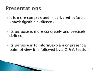  It is more complex and is delivered before a
knowledgeable audience .
 Its purpose is more concretely and precisely
defined.
 Its purpose is to inform,explain or present a
point of view It is followed by a Q & A Session
3
 