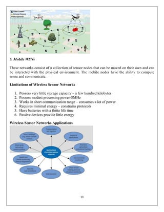 13
5. Mobile WSNs
These networks consist of a collection of sensor nodes that can be moved on their own and can
be interacted with the physical environment. The mobile nodes have the ability to compute
sense and communicate.
Limitations of Wireless Sensor Networks
1. Possess very little storage capacity – a few hundred kilobytes
2. Possess modest processing power-8MHz
3. Works in short communication range – consumes a lot of power
4. Requires minimal energy – constrains protocols
5. Have batteries with a finite life time
6. Passive devices provide little energy
Wireless Sensor Networks Applications
 