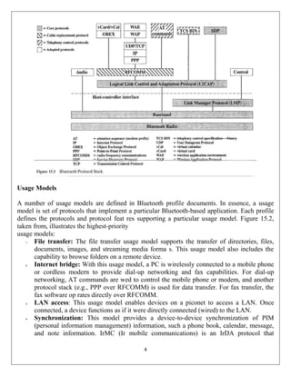 4
Usage Models
A number of usage models are defined in Bluetooth profile documents. In essence, a usage
model is set of protocols that implement a particular Bluetooth-based application. Each profile
defines the protocols and protocol feat res supporting a particular usage model. Figure 15.2,
taken from, illustrates the highest-priority
usage models:
1. File transfer: The file transfer usage model supports the transfer of directories, files,
documents, images, and streaming media forma s. This usage model also includes the
capability to browse folders on a remote device.
2. Internet bridge: With this usage model, a PC is wirelessly connected to a mobile phone
or cordless modern to provide dial-up networking and fax capabilities. For dial-up
networking, AT commands are wed to control the mobile phone or modem, and another
protocol stack (e.g., PPP over RFCOMM) is used for data transfer. For fax transfer, the
fax software op rates directly over RFCOMM.
3. LAN access: This usage model enables devices on a piconet to access a LAN. Once
connected, a device functions as if it were directly connected (wired) to the LAN.
4. Synchronization: This model provides a device-to-device synchronization of PIM
(personal information management) information, such a phone book, calendar, message,
and note information. IrMC (Ir mobile communications) is an IrDA protocol that
 