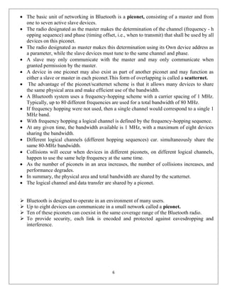 6
 The basic unit of networking in Bluetooth is a piconet, consisting of a master and from
one to seven active slave devices.
 The radio designated as the master makes the determination of the channel (frequency - h
opping sequence) and phase (timing offset, i.e., when to transmit) that shall be used by all
devices on this piconet.
 The radio designated as master makes this determination using its Own device address as
a parameter, while the slave devices must tune to the same channel and phase.
 A slave may only communicate with the master and may only communicate when
granted permission by the master.
 A device in one piconet may also exist as part of another piconet and may function as
either a slave or master in each piconet.This form of overlapping is called a scatternet.
 The advantage of the piconet/scatternet scheme is that it allows many devices to share
the same physical area and make efficient use of the bandwidth.
 A Bluetooth system uses a frequency-hopping scheme with a carrier spacing of 1 MHz.
Typically, up to 80 different frequencies are used for a total bandwidth of 80 MHz.
 If frequency hopping were not used, then a single channel would correspond to a single 1
MHz band.
 With frequency hopping a logical channel is defined by the frequency-hopping sequence.
 At any given time, the bandwidth available is 1 MHz, with a maximum of eight devices
sharing the bandwidth.
 Different logical channels (different hopping sequences) car. simultaneously share the
same 80-MHz bandwidth.
 Collisions will occur when devices in different piconets, on different logical channels,
happen to use the same help frequency at the same time.
 As the number of piconets in an area increases, the number of collisions increases, and
performance degrades.
 In summary, the physical area and total bandwidth are shared by the scatternet.
 The logical channel and data transfer are shared by a piconet.
 Bluetooth is designed to operate in an environment of many users.
 Up to eight devices can communicate in a small network called a piconet.
 Ten of these piconets can coexist in the same coverage range of the Bluetooth radio.
 To provide security, each link is encoded and protected against eavesdropping and
interference.
 