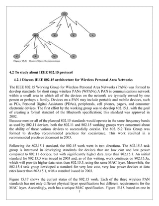 7
4.2 To study about IEEE 802.15 protocol
4.2.1 Discuss IEEE 802.15 architecture for Wireless Personal Area Networks
The IEEE 802.15 Working Group for Wireless Personal Area Networks (PANs) was formed to
develop standards for short range wireless PANs (WPANs).A PAN is communications network
within a small area in which all of the devices on the network are typically owned by one
person or perhaps a family. Devices on a PAN may include portable and mobile devices, such
as PCs, Personal Digital Assistants (PDAs), peripherals, cell phones, pagers, and consumer
electronic devices. The first effort by the working group was to develop 802.15.1, with the goal
of creating a formal standard of the Bluetooth specification; this standard was approved in
2002.
Because most or all of the planned 802.15 standards would operate in the same frequency bands
as used by 802.11 devices, both the 802.11 and 802.15 working groups were concerned about
the ability of these various devices to successfully coexist. The 802.15.2 Task Group was
formed to develop recommended practices for coexistence. This work resulted in a
recommended practices document in 2003.
Following the 802.15.1 standard, the 802.15 work went in two directions. The 802.15.3 task
group is interested in developing standards for devices that are low cost and low power
compared to 802.11 devices, but with significantly higher data rates than 802.15.1. An initial
standard for 802.15.3 was issued in 2003 and, as of this writing, work continues on 802.15.3a,
which will provide higher data rates than 802.15.3, using the same MAC layer. Meanwhile, the
802.15.4 task group developed a standard for very low cost, very low power devices at data
rates lower than 802.15.1, with a standard issued in 2003.
Figure 15.17 shows the current status of the 802.15 work. Each of the three wireless PAN
standards has not only different physical layer specifications but different requirements for the
MAC layer. Accordingly, each has a unique MAC specification. Figure 15.18, based on one in
 