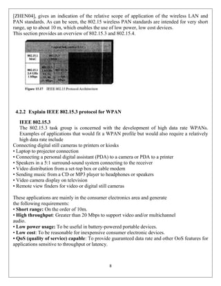 8
[ZHEN04], gives an indication of the relative scope of application of the wireless LAN and
PAN standards. As can be seen, the 802.15 wireless PAN standards are intended for very short
range, up to about 10 m, which enables the use of low power, low cost devices.
This section provides an overview of 802.15.3 and 802.15.4.
4.2.2 Explain IEEE 802.15.3 protocol for WPAN
IEEE 802.15.3
The 802.15.3 task group is concerned with the development of high data rate WPANs.
Examples of applications that would fit a WPAN profile but would also require a relatively
high data rate include
Connecting digital still cameras to printers or kiosks
• Laptop to projector connection
• Connecting a personal digital assistant (PDA) to a camera or PDA to a printer
• Speakers in a 5:1 surround-sound system connecting to the receiver
• Video distribution from a set-top box or cable modem
• Sending music from a CD or MP3 player to headphones or speakers
• Video camera display on television
• Remote view finders for video or digital still cameras
These applications are mainly in the consumer electronics area and generate
the following requirements:
• Short range: On the order of 10m.
• High throughput: Greater than 20 Mbps to support video and/or multichannel
audio.
• Low power usage: To be useful in battery-powered portable devices.
• Low cost: To be reasonable for inexpensive consumer electronic devices.
• QoS (quality of service) capable: To provide guaranteed data rate and other OoS features for
applications sensitive to throughput or latency.
 