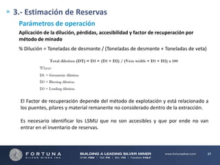 3.- Estimación de Reservas
Parámetros de operación
Aplicación de la dilución, pérdidas, accesibilidad y factor de recuperación por
método de minado
% Dilución = Toneladas de desmonte / (Toneladas de desmonte + Toneladas de veta)

El Factor de recuperación depende del método de explotación y está relacionado a
los puentes, pilares y material remanente no considerado dentro de la extracción.
Es necesario identificar los LSMU que no son accesibles y que por ende no van
entrar en el inventario de reservas.

17

 