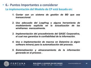 6.- Puntos Importantes a considerar
La implementación del Modelo de CP está basada en:
1. Contar con un sistema de gestión de BD que sea
transaccional.
2. Uso adecuado del Leapfrog o alguna herramienta de
modelamiento explicito en la actualización de las
wireframes mensualmente.
3. Implementación del procedimiento del QAQC Corporativo,
el cual nos garantiza la confiabilidad de la información.
4. Uso e implementación de macros en Datamine (o algún
software minero) para la automatización del proceso.
5. Sistematización y almacenamiento de la información
generada en el proceso .

34

 