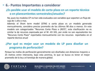 6.- Puntos Importantes a considerar
¿Es posible usar el modelo de corto plazo en un reporte técnico
o en planeamientos semestrales/anuales?
No, pues los modelos CP no han sido evaluados con variables que soporten un flujo de
caja de 1 año o mas.
Además el Short term model (STM) o corto plazo es un modelo generado
mensualmente, considera precios promedio de los últimos 90 días o menos. En este
modelo son categorizados "Recursos Corto Plazo o (RCP)", esta clasificación no es
similar la de recursos expresada por el NI -43 101, por ende no son equivalentes los
“Recursos Corto Plazo” reportados mensualmente con los recursos reportados en el
reporte técnico anual

¿Por qué es mejor usar un modelo de LP para diseñar un
programa de perforación?
Porque las mallas de perforación generalmente son diseñadas con distancias mayores a
25 metros entre intersecto, bajo esta premisa, lo que se busca es tener el mejor
promedio de la ley y el tonelaje de manera global.

35

 