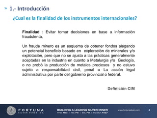 1.- Introducción
¿Cual es la finalidad de los instrumentos internacionales?
Finalidad : Evitar tomar decisiones en base a información
fraudulenta.

Un fraude minero es un esquema de obtener fondos alegando
un potencial beneficio basado en exploración de minerales y/o
explotación, pero que no se ajusta a las prácticas generalmente
aceptadas en la industria en cuanto a Metalurgia y/o Geología,
o no probó la producción de metales preciosos y no estuvo
sujeto a responsabilidad civil, penal o La acción legal
administrativa por parte del gobierno provincial o federal.

Definición CIM

4

 