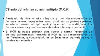 Cálculo del mínimo común múltiplo (M.C.M)

●   Partiendo de dos o más números y por descomposición en
    factores primos, expresados como producto de factores primos,
    su mínimo común múltiplo será el resultado de multiplicar los
    factores comunes y no comunes elevados a la mayor potencia
●
    El MCM se puede emplear para sumar o restar fracciones de
    distinto denominador, tomando el MCM de los denominadores de
    las fracciones, y convirtiéndolas en fracciones equivalentes que
    puedan ser sumadas
 