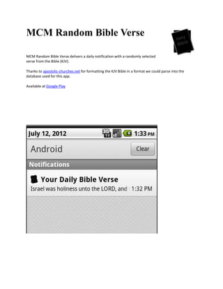 MCM Random Bible Verse

MCM Random Bible Verse delivers a daily notification with a randomly selected
verse from the Bible (KJV).

Thanks to apostolic-churches.net for formatting the KJV Bible in a format we could parse into the
database used for this app.

Available at Google Play
 