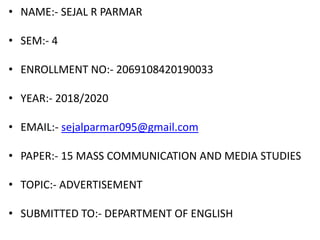 • NAME:- SEJAL R PARMAR
• SEM:- 4
• ENROLLMENT NO:- 2069108420190033
• YEAR:- 2018/2020
• EMAIL:- sejalparmar095@gmail.com
• PAPER:- 15 MASS COMMUNICATION AND MEDIA STUDIES
• TOPIC:- ADVERTISEMENT
• SUBMITTED TO:- DEPARTMENT OF ENGLISH
 