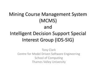 Mining Course Management System (MCMS)andIntelligent Decision Support Special Interest Group (IDS-SIG) Tony Clark Centre for Model Driven Software Engineering School of Computing Thames Valley University 