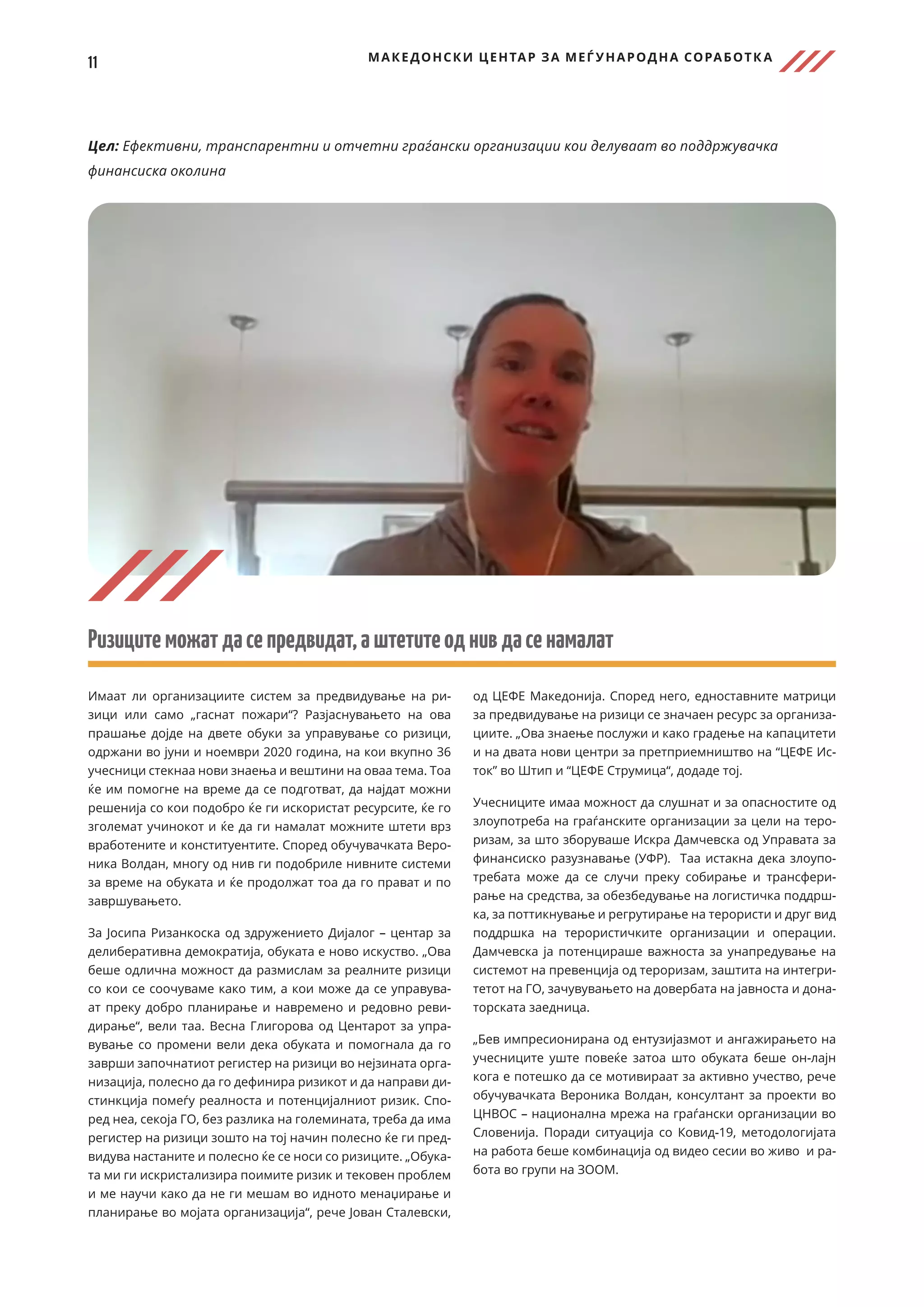 11 МАКЕДОНСКИ ЦЕНТАР ЗА МЕЃ УНАРОДНА СОРАБОТК А
Цел: Ефективни, транспарентни и отчетни граѓански организации кои делуваат во поддржувачка
финансиска околина
Ризицитеможатдасепредвидат,аштетитеоднивдасенамалат
Имаат ли организациите систем за предвидување на ри-
зици или само „гаснат пожари“? Разјаснувањето на ова
прашање дојде на двете обуки за управување со ризици,
одржани во јуни и ноември 2020 година, на кои вкупно 36
учесници стекнаа нови знаења и вештини на оваа тема. Тоа
ќе им помогне на време да се подготват, да најдат можни
решенија со кои подобро ќе ги искористат ресурсите, ќе го
зголемат учинокот и ќе да ги намалат можните штети врз
вработените и конституентите. Според обучувачката Веро-
ника Волдан, многу од нив ги подобриле нивните системи
за време на обуката и ќе продолжат тоа да го прават и по
завршувањето.
За Јосипа Ризанкоска од здружението Дијалог – центар за
делиберативна демократија, обуката е ново искуство. „Ова
беше одлична можност да размислам за реалните ризици
со кои се соочуваме како тим, а кои може да се управува-
ат преку добро планирање и навремено и редовно реви-
дирање“, вели таа. Весна Глигорова од Центарот за упра-
вување со промени вели дека обуката и помогнала да го
заврши започнатиот регистер на ризици во нејзината орга-
низација, полесно да го дефинира ризикот и да направи ди-
стинкција помеѓу реалноста и потенцијалниот ризик. Спо-
ред неа, секоја ГО, без разлика на големината, треба да има
регистер на ризици зошто на тој начин полесно ќе ги пред-
видува настаните и полесно ќе се носи со ризиците. „Обука-
та ми ги искристализира поимите ризик и тековен проблем
и ме научи како да не ги мешам во идното менаџирање и
планирање во мојата организација“, рече Јован Сталевски,
од ЦЕФЕ Македонија. Според него, едноставните матрици
за предвидување на ризици се значаен ресурс за организа-
циите. „Ова знаење послужи и како градење на капацитети
и на двата нови центри за претприемништво на “ЦЕФЕ Ис-
ток” во Штип и “ЦЕФЕ Струмица“, додаде тој.
Учесниците имаа можност да слушнат и за опасностите од
злоупотреба на граѓанските организации за цели на теро-
ризам, за што зборуваше Искра Дамчевска од Управата за
финансиско разузнавање (УФР). Таа истакна дека злоупо-
требата може да се случи преку собирање и трансфери-
рање на средства, за обезбедување на логистичка поддрш-
ка, за поттикнување и регрутирање на терористи и друг вид
поддршка на терористичките организации и операции.
Дамчевска ја потенцираше важноста за унапредување на
системот на превенција од тероризам, заштита на интегри-
тетот на ГО, зачувувањето на довербата на јавноста и дона-
торската заедница.
„Бев импресионирана од ентузијазмот и ангажирањето на
учесниците уште повеќе затоа што обуката беше он-лајн
кога е потешко да се мотивираат за активно учество, рече
обучувачката Вероника Волдан, консултант за проекти во
ЦНВОС – национална мрежа на граѓански организации во
Словенија. Поради ситуација со Ковид-19, методологијата
на работа беше комбинација од видео сесии во живо и ра-
бота во групи на ЗООМ.
 