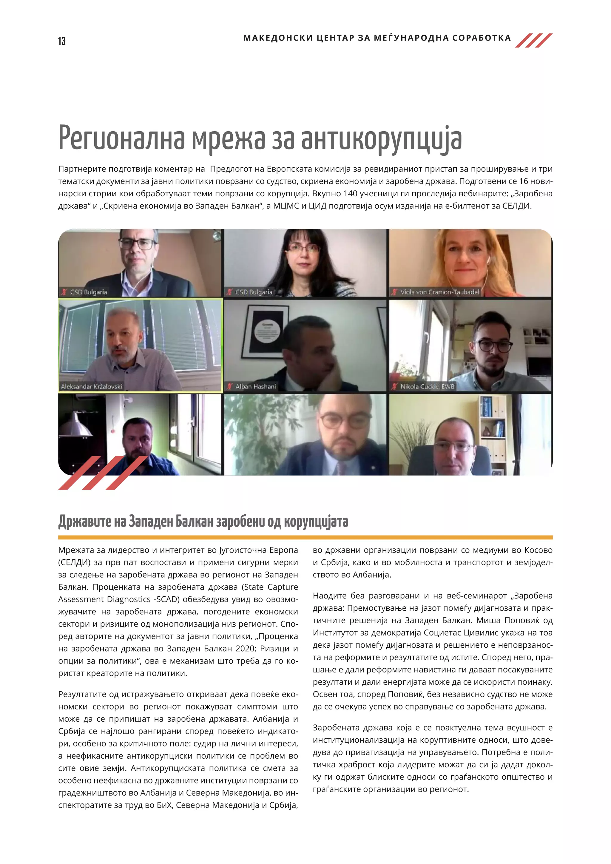 13 МАКЕДОНСКИ ЦЕНТАР ЗА МЕЃ УНАРОДНА СОРАБОТК А
Регионална мрежа за антикорупција
Партнерите подготвија коментар на Предлогот на Европската комисија за ревидираниот пристап за проширување и три
тематски документи за јавни политики поврзани со судство, скриена економија и заробена држава. Подготвени се 16 нови-
нарски стории кои обработуваат теми поврзани со корупција. Вкупно 140 учесници ги проследија вебинарите: „Заробена
држава“ и „Скриена економија во Западен Балкан“, а МЦМС и ЦИД подготвија осум изданија на е-билтенот за СЕЛДИ.
ДржавитенаЗападенБалканзаробениодкорупцијата
Мрежата за лидерство и интегритет во Југоисточна Европа
(СЕЛДИ) за прв пат воспостави и примени сигурни мерки
за следење на заробената држава во регионот на Западен
Балкан. Проценката на заробената држава (State Capture
Assessment Diagnostics -SCAD) обезбедува увид во овозмо-
жувачите на заробената држава, погодените економски
сектори и ризиците од монополизација низ регионот. Спо-
ред авторите на документот за јавни политики, „Проценка
на заробената држава во Западен Балкан 2020: Ризици и
опции за политики“, ова е механизам што треба да го ко-
ристат креаторите на политики.
Резултатите од истражувањето откриваат дека повеќе еко-
номски сектори во регионот покажуваат симптоми што
може да се припишат на заробена државата. Албанија и
Србија се најлошо рангирани според повеќето индикато-
ри, особено за критичното поле: судир на лични интереси,
а неефикасните антикорупциски политики се проблем во
сите овие земји. Антикорупциската политика се смета за
особено неефикасна во државните институции поврзани со
градежништвото во Албанија и Северна Македонија, во ин-
спекторатите за труд во БиХ, Северна Македонија и Србија,
во државни организации поврзани со медиуми во Косово
и Србија, како и во мобилноста и транспортот и земјодел-
ството во Албанија.
Наодите беа разговарани и на веб-семинарот „Заробена
држава: Премостување на јазот помеѓу дијагнозата и прак-
тичните решенија на Западен Балкан. Миша Поповиќ од
Институтот за демократија Социетас Цивилис укажа на тоа
дека јазот помеѓу дијагнозата и решението е неповрзанос-
та на реформите и резултатите од истите. Според него, пра-
шање е дали реформите навистина ги даваат посакуваните
резултати и дали енергијата може да се искористи поинаку.
Освен тоа, според Поповиќ, без независно судство не може
да се очекува успех во справување со заробената држава.
Заробената држава која е се поактуелна тема всушност е
институционализација на коруптивните односи, што дове-
дува до приватизација на управувањето. Потребна е поли-
тичка храброст која лидерите можат да си ја дадат докол-
ку ги одржат блиските односи со граѓанското општество и
граѓанските организации во регионот.
 