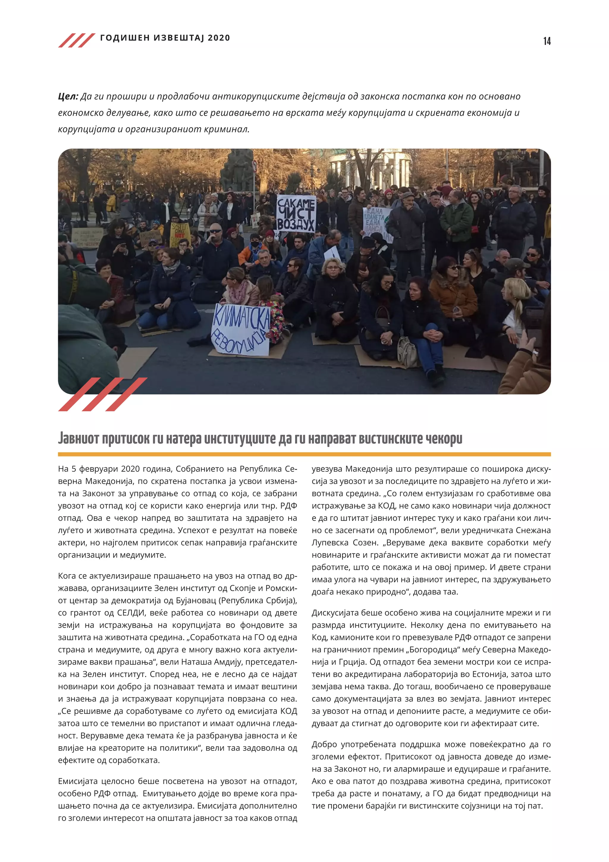 ГОДИШЕН ИЗВЕШТАЈ 2020
14
Цел: Да ги прошири и продлабочи антикорупциските дејствија од законска постапка кон по основано
економско делување, како што се решавањето на врската меѓу корупцијата и скриената економија и
корупцијата и организираниот криминал.
Јавниотпритисокгинатераинституциитедагинаправатвистинскитечекори
На 5 февруари 2020 година, Собранието на Република Се-
верна Македонија, по скратена постапка ја усвои измена-
та на Законот за управување со отпад со која, се забрани
увозот на отпад кој се користи како енергија или тнр. РДФ
отпад. Ова е чекор напред во заштитата на здравјето на
луѓето и животната средина. Успехот е резултат на повеќе
актери, но најголем притисок сепак направија граѓанските
организации и медиумите.
Кога се актуелизираше прашањето на увоз на отпад во др-
жавава, организациите Зелен институт од Скопје и Ромски-
от центар за демократија од Бујановац (Република Србија),
со грантот од СЕЛДИ, веќе работеа со новинари од двете
земји на истражувања на корупцијата во фондовите за
заштита на животната средина. „Соработката на ГО од една
страна и медиумите, од друга е многу важно кога актуели-
зираме вакви прашања“, вели Наташа Амдију, претседател-
ка на Зелен институт. Според неа, не е лесно да се најдат
новинари кои добро ја познаваат темата и имаат вештини
и знаења да ја истражуваат корупцијата поврзана со неа.
„Се решивме да соработуваме со луѓето од емисијата КОД
затоа што се темелни во пристапот и имаат одлична гледа-
ност. Верувавме дека темата ќе ја разбранува јавноста и ќе
влијае на креаторите на политики“, вели таа задоволна од
ефектите од соработката.
Емисијата целосно беше посветена на увозот на отпадот,
особено РДФ отпад. Eмитувањето дојде во време кога пра-
шањето почна да се актуелизира. Емисијата дополнително
го зголеми интересот на општата јавност за тоа каков отпад
увезува Македонија што резултираше со поширока диску-
сија за увозот и за последиците по здравјето на луѓето и жи-
вотната средина. „Со голем ентузијазам го сработивме ова
истражување за КОД, не само како новинари чија должност
е да го штитат јавниот интерес туку и како граѓани кои лич-
но се засегнати од проблемот“, вели уредничката Снежана
Лупевска Созен. „Веруваме дека ваквите соработки меѓу
новинарите и граѓанските активисти можат да ги поместат
работите, што се покажа и на овој пример. И двете страни
имаа улога на чувари на јавниот интерес, па здружувањето
доаѓа некако природно“, додава таа.
Дискусијата беше особено жива на социјалните мрежи и ги
размрда институциите. Неколку дена по емитувањето на
Код, камионите кои го превезувале РДФ отпадот се запрени
на граничниот премин „Богородица“ меѓу Северна Македо-
нија и Грција. Од отпадот беа земени мостри кои се испра-
тени во акредитирана лабораторија во Естонија, затоа што
земјава нема таква. До тогаш, вообичаено се проверуваше
само документацијата за влез во земјата. Јавниот интерес
за увозот на отпад и депониите расте, а медиумите се оби-
дуваат да стигнат до одговорите кои ги афектираат сите.
Добро употребената поддршка може повеќекратно да го
зголеми ефектот. Притисокот од јавноста доведе до изме-
на за Законот но, ги алармираше и едуцираше и граѓаните.
Ако е ова патот до поздрава животна средина, притисокот
треба да расте и понатаму, а ГО да бидат предводници на
тие промени барајќи ги вистинските сојузници на тој пат.
 