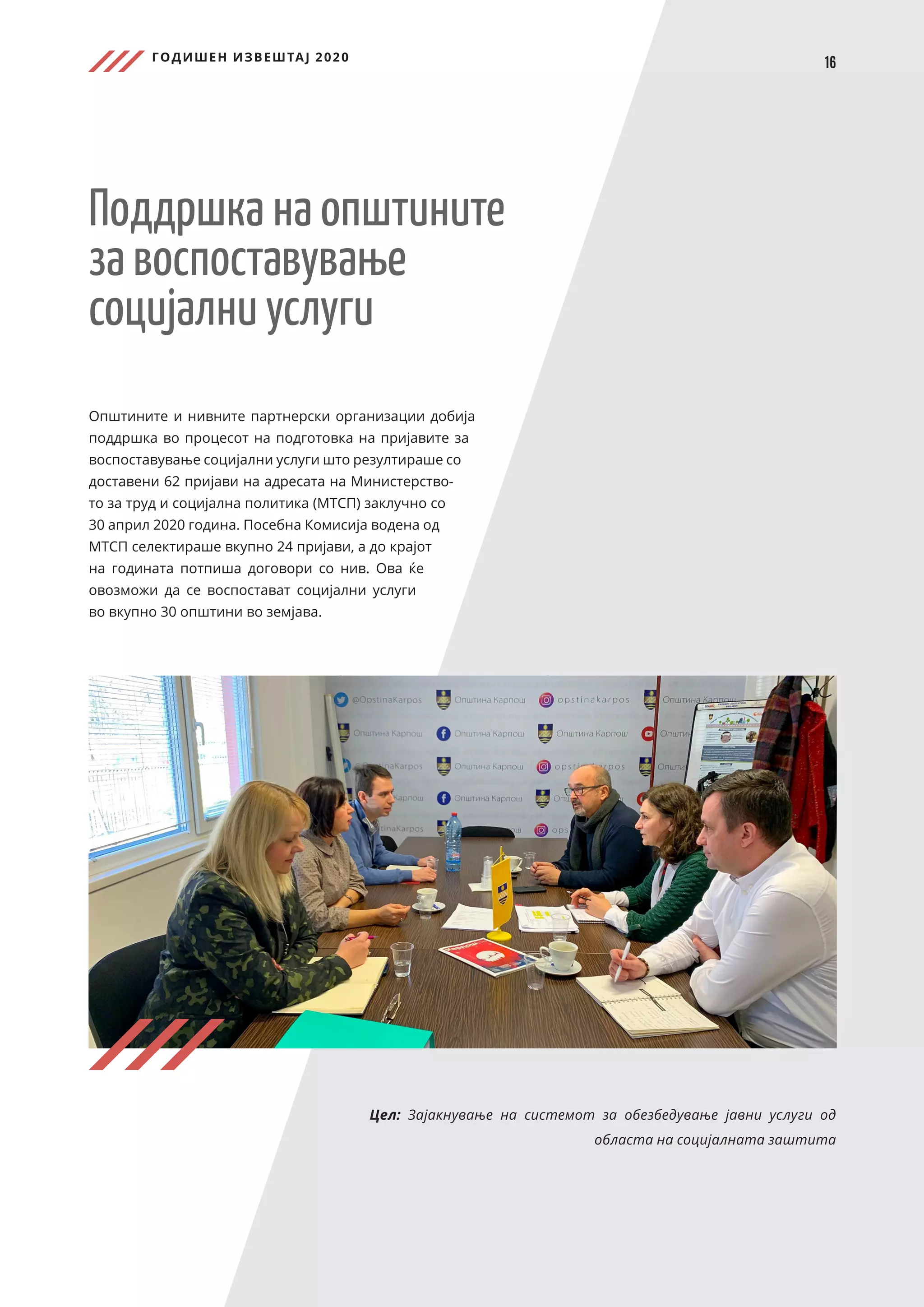 ГОДИШЕН ИЗВЕШТАЈ 2020
16
Поддршка на општините
за воспоставување
социјални услуги
Општините и нивните партнерски организации добија
поддршка во процесот на подготовка на пријавите за
воспоставување социјални услуги што резултираше со
доставени 62 пријави на адресата на Министерство-
то за труд и социјална политика (МТСП) заклучно со
30 април 2020 година. Посебна Комисија водена од
МТСП селектираше вкупно 24 пријави, а до крајот
на годината потпиша договори со нив. Ова ќе
овозможи да се воспостават социјални услуги
во вкупно 30 општини во земјава.
Цел: Зајакнување на системот за обезбедување јавни услуги од
областа на социјалната заштита
 