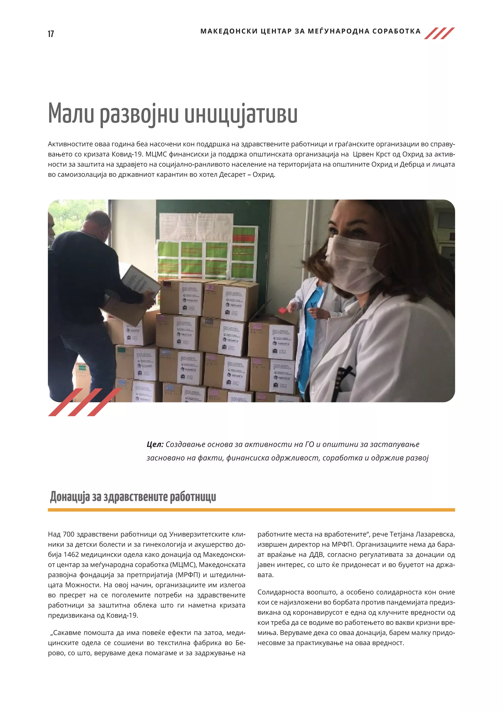 17 МАКЕДОНСКИ ЦЕНТАР ЗА МЕЃ УНАРОДНА СОРАБОТК А
Мали развојни иницијативи
Активностите оваа година беа насочени кон поддршка на здравствените работници и граѓанските организации во справу-
вањето со кризата Ковид-19. МЦМС финансиски ја поддржа општинската организација на Црвен Крст од Охрид за актив-
ности за заштита на здравјето на социјално-ранливото население на територијата на општините Охрид и Дебрца и лицата
во самоизолација во државниот карантин во хотел Десарет – Охрид.
Донацијазаздравственитеработници
Над 700 здравствени работници од Универзитетските кли-
ники за детски болести и за гинекологија и акушерство до-
бија 1462 медицински одела како донација од Македонски-
от центар за меѓународна соработка (МЦМС), Македонската
развојна фондација за претпријатија (МРФП) и штедилни-
цата Можности. На овој начин, организациите им излегоа
во пресрет на се поголемите потреби на здравствените
работници за заштитна облека што ги наметна кризата
предизвикана од Ковид-19.
„Сакавме помошта да има повеќе ефекти па затоа, меди-
цинските одела се сошиени во текстилна фабрика во Бе-
рово, со што, веруваме дека помагаме и за задржување на
работните места на вработените“, рече Тетјана Лазаревска,
извршен директор на МРФП. Организациите нема да бара-
ат враќање на ДДВ, согласно регулативата за донации од
јавен интерес, со што ќе придонесат и во буџетот на држа-
вата.
Солидарноста воопшто, а особено солидарноста кон оние
кои се најизложени во борбата против пандемијата предиз-
викана од коронавирусот е една од клучните вредности од
кои треба да се водиме во работењето во вакви кризни вре-
миња. Веруваме дека со оваа донација, барем малку придо-
несовме за практикување на оваа вредност.
Цел: Создавање основа за активности на ГО и општини за застапување
засновано на факти, финансиска одржливост, соработка и одржлив развој
 