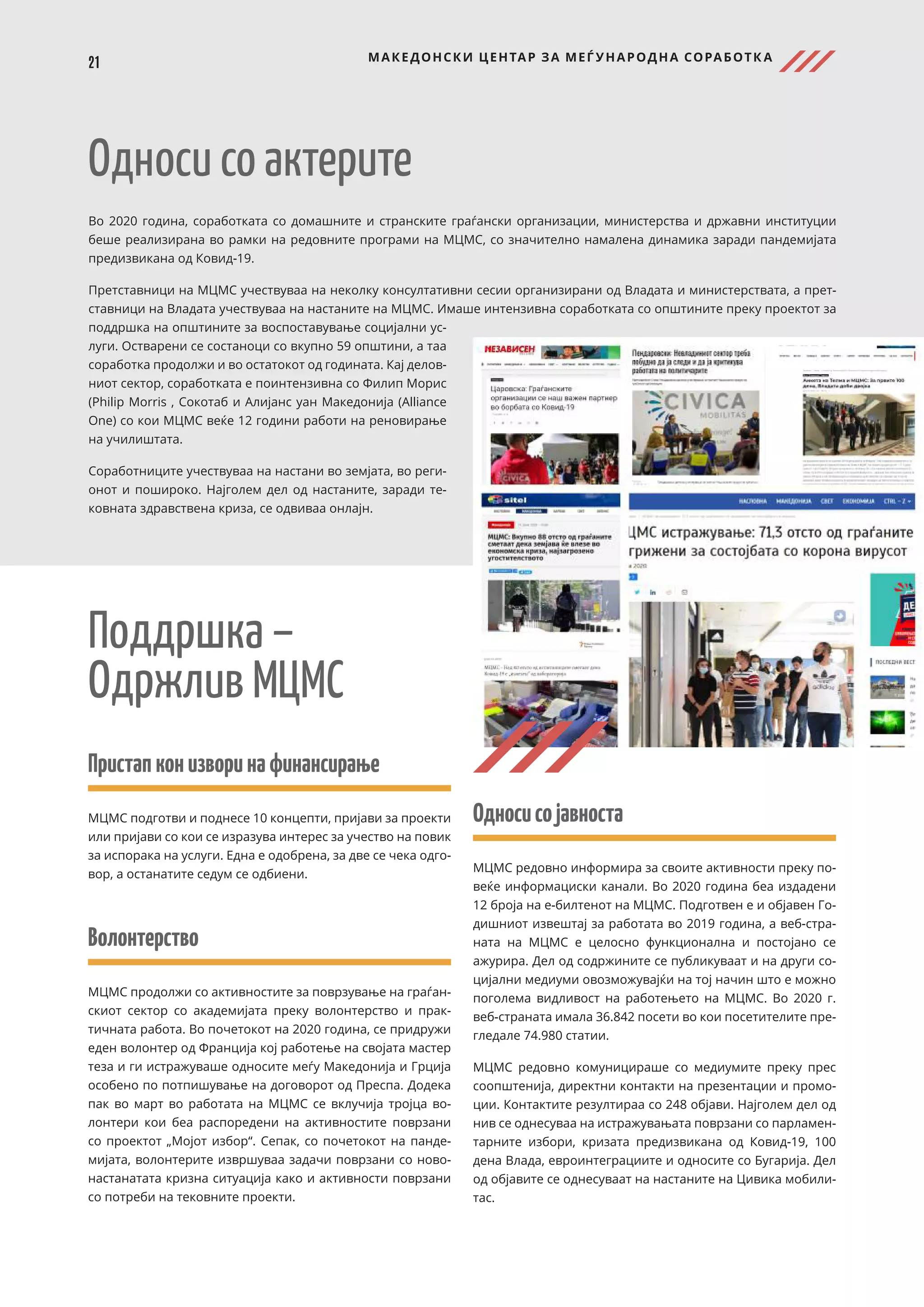 21 МАКЕДОНСКИ ЦЕНТАР ЗА МЕЃ УНАРОДНА СОРАБОТК А
Пристапконизворинафинансирање
МЦМС подготви и поднесе 10 концепти, пријави за проекти
или пријави со кои се изразува интерес за учество на повик
за испорака на услуги. Една е одобрена, за две се чека одго-
вор, а останатите седум се одбиени.
Волонтерство
МЦМС продолжи со активностите за поврзување на граѓан-
скиот сектор со академијата преку волонтерство и прак-
тичната работа. Во почетокот на 2020 година, се придружи
еден волонтер од Франција кој работење на својата мастер
теза и ги истражуваше односите меѓу Македонија и Грција
особено по потпишување на договорот од Преспа. Додека
пак во март во работата на МЦМС се вклучија тројца во-
лонтери кои беа распоредени на активностите поврзани
со проектот „Мојот избор“. Сепак, со почетокот на панде-
мијата, волонтерите извршуваа задачи поврзани со ново-
настанатата кризна ситуација како и активности поврзани
со потреби на тековните проекти.
Односи со актерите
Во 2020 година, соработката со домашните и странските граѓански организации, министерства и државни институции
беше реализирана во рамки на редовните програми на МЦМС, со значително намалена динамика заради пандемијата
предизвикана од Ковид-19.
Претставници на МЦМС учествуваа на неколку консултативни сесии организирани од Владата и министерствата, а прет-
ставници на Владата учествуваа на настаните на МЦМС. Имаше интензивна соработката со општините преку проектот за
поддршка на општините за воспоставување социјални ус-
луги. Остварени се состаноци со вкупно 59 општини, а таа
соработка продолжи и во остатокот од годината. Кај делов-
ниот сектор, соработката е поинтензивна со Филип Морис
(Philip Morris , Сокотаб и Алијанс уан Македонија (Alliance
One) со кои МЦМС веќе 12 години работи на реновирање
на училиштата.
Соработниците учествуваа на настани во земјата, во реги-
онот и пошироко. Најголем дел од настаните, заради те-
ковната здравствена криза, се одвиваа онлајн.
Поддршка –
Одржлив МЦМС
Односисојавноста
МЦМС редовно информира за своите активности преку по-
веќе информациски канали. Во 2020 година беа издадени
12 броја на е-билтенот на МЦМС. Подготвен е и објавен Го-
дишниот извештај за работата во 2019 година, а веб-стра-
ната на МЦМС е целосно функционална и постојано се
ажурира. Дел од содржините се публикуваат и на други со-
цијални медиуми овозможувајќи на тој начин што е можно
поголема видливост на работењето на МЦМС. Во 2020 г.
веб-страната имала 36.842 посети во кои посетителите пре-
гледале 74.980 статии.
МЦМС редовно комуницираше со медиумите преку прес
соопштенија, директни контакти на презентации и промо-
ции. Контактите резултираа со 248 објави. Најголем дел од
нив се однесуваа на истражувањата поврзани со парламен-
тарните избори, кризата предизвикана од Ковид-19, 100
дена Влада, евроинтеграциите и односите со Бугарија. Дел
од објавите се однесуваат на настаните на Цивика мобили-
тас.
 