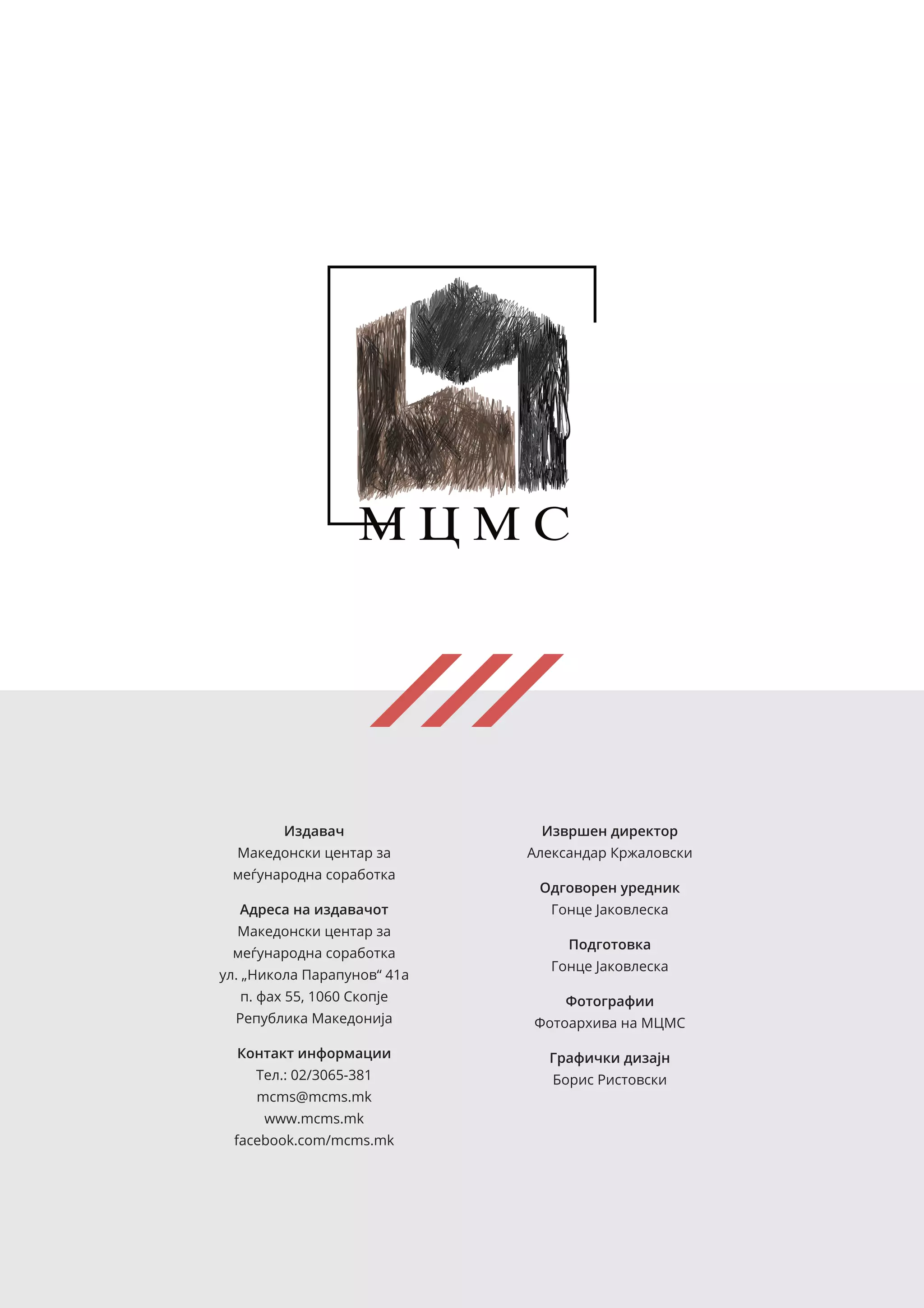 Издавач
Македонски центар за
меѓународна соработка
Адреса на издавачот
Македонски центар за
меѓународна соработка
ул. „Никола Парапунов“ 41а
п. фах 55, 1060 Скопје
Република Македонија
Контакт информации
Тел.: 02/3065-381
mcms@mcms.mk
www.mcms.mk
facebook.com/mcms.mk
Извршен директор
Александар Кржаловски
Одговорен уредник
Гонце Јаковлеска
Подготовка
Гонце Јаковлеска
Фотографии
Фотоархива на МЦМС
Графички дизајн
Борис Ристовски
 